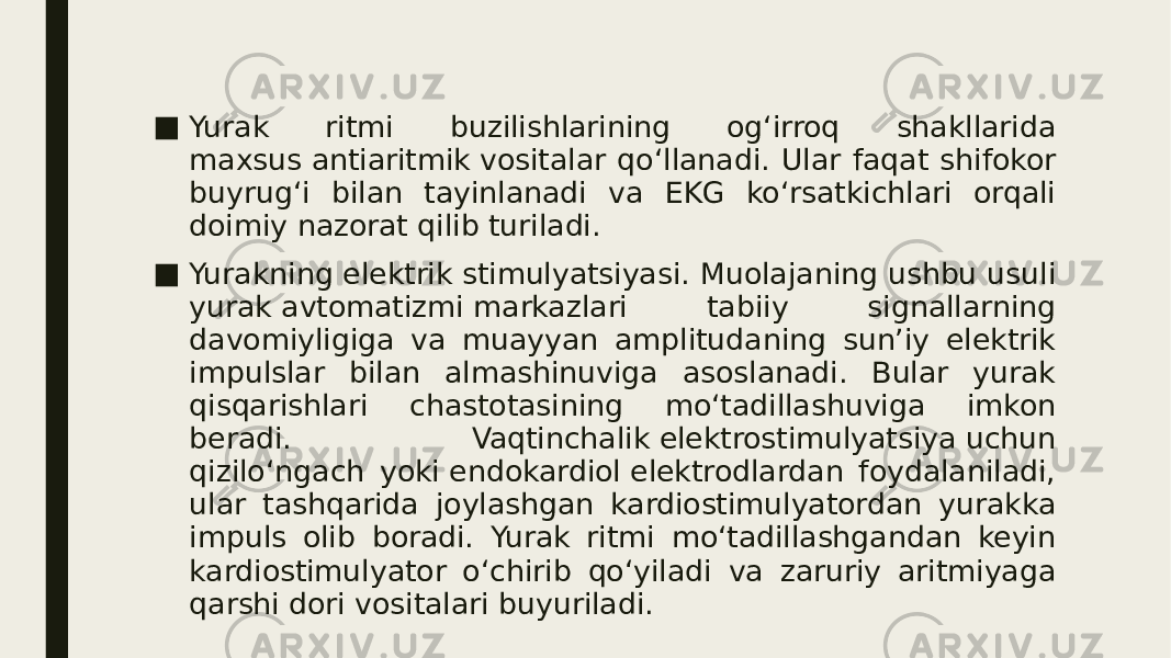 ■ Yurak ritmi buzilishlarining og‘irroq shakllarida maxsus antiaritmik vositalar qo‘llanadi. Ular faqat shifokor buyrug‘i bilan tayinlanadi va EKG ko‘rsatkichlari orqali doimiy nazorat qilib turiladi. ■ Yurakning elektrik stimulyatsiyasi. Muolajaning ushbu usuli yurak avtomatizmi markazlari tabiiy signallarning davomiyligiga va muayyan amplitudaning sun’iy elektrik impulslar bilan almashinuviga asoslanadi. Bular yurak qisqarishlari chastotasining mo‘tadillashuviga imkon beradi. Vaqtinchalik elektrostimulyatsiya uchun qizilo‘ngach yoki endokardiol elektrodlardan foydalaniladi, ular tashqarida joylashgan kardiostimulyatordan yurakka impuls olib boradi. Yurak ritmi mo‘tadillashgandan keyin kardiostimulyator o‘chirib qo‘yiladi va zaruriy aritmiyaga qarshi dori vositalari buyuriladi. 