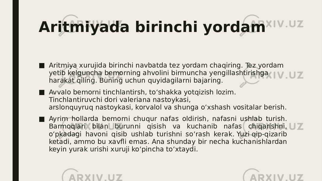 Aritmiyada birinchi yordam ■ Aritmiya xurujida birinchi navbatda tez yordam chaqiring. Tez yordam yetib kelguncha bemorning ahvolini birmuncha yengillashtirishga harakat qiling. Buning uchun quyidagilarni bajaring. ■ Avvalo bemorni tinchlantirsh, to‘shakka yotqizish lozim. Tinchlantiruvchi dori valeriana nastoykasi, arslonquyruq nastoykasi, korvalol va shunga o‘xshash vositalar berish. ■ Ayrim hollarda bemorni chuqur nafas oldirish, nafasni ushlab turish. Barmoqlari bilan burunni qisish va kuchanib nafas chiqarishni, o‘pkadagi havoni qisib ushlab turishni so‘rash kerak. Yuzi qip-qizarib ketadi, ammo bu xavfli emas. Ana shunday bir necha kuchanishlardan keyin yurak urishi xuruji ko‘pincha to‘xtaydi. 