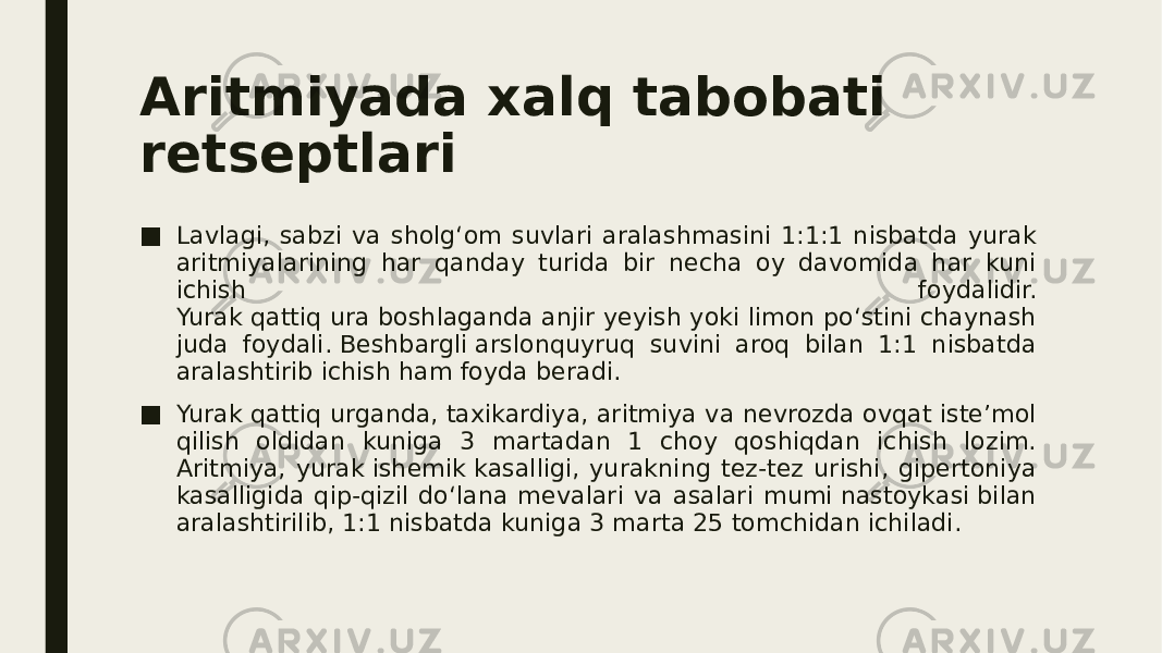 Aritmiyada xalq tabobati retseptlari ■ Lavlagi, sabzi va sholg‘om suvlari aralashmasini 1:1:1 nisbatda yurak aritmiyalarining har qanday turida bir necha oy davomida har kuni ichish foydalidir. Yurak qattiq ura boshlaganda anjir yeyish yoki limon po‘stini chaynash juda foydali. Beshbargli arslonquyruq suvini aroq bilan 1:1 nisbatda aralashtirib ichish ham foyda beradi. ■ Yurak qattiq urganda, taxikardiya, aritmiya va nevrozda ovqat iste’mol qilish oldidan kuniga 3 martadan 1 choy qoshiqdan ichish lozim. Aritmiya, yurak ishemik kasalligi, yurakning tez-tez urishi, gipertoniya kasalligida qip-qizil do‘lana mevalari va asalari mumi nastoykasi bilan aralashtirilib, 1:1 nisbatda kuniga 3 marta 25 tomchidan ichiladi. 