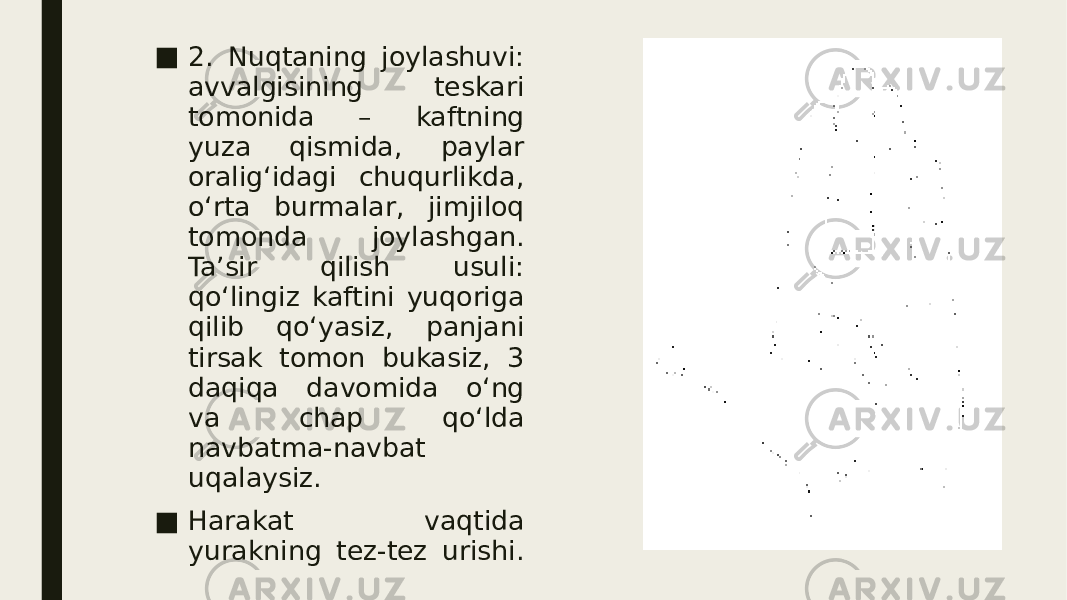 ■ 2. Nuqtaning joylashuvi: avvalgisining teskari tomonida – kaftning yuza qismida, paylar oralig‘idagi chuqurlikda, o‘rta burmalar, jimjiloq tomonda joylashgan. Ta’sir qilish usuli: qo‘lingiz kaftini yuqoriga qilib qo‘yasiz, panjani tirsak tomon bukasiz, 3 daqiqa davomida o‘ng va chap qo‘lda navbatma-navbat uqalaysiz. ■ Harakat vaqtida yurakning tez-tez urishi. 