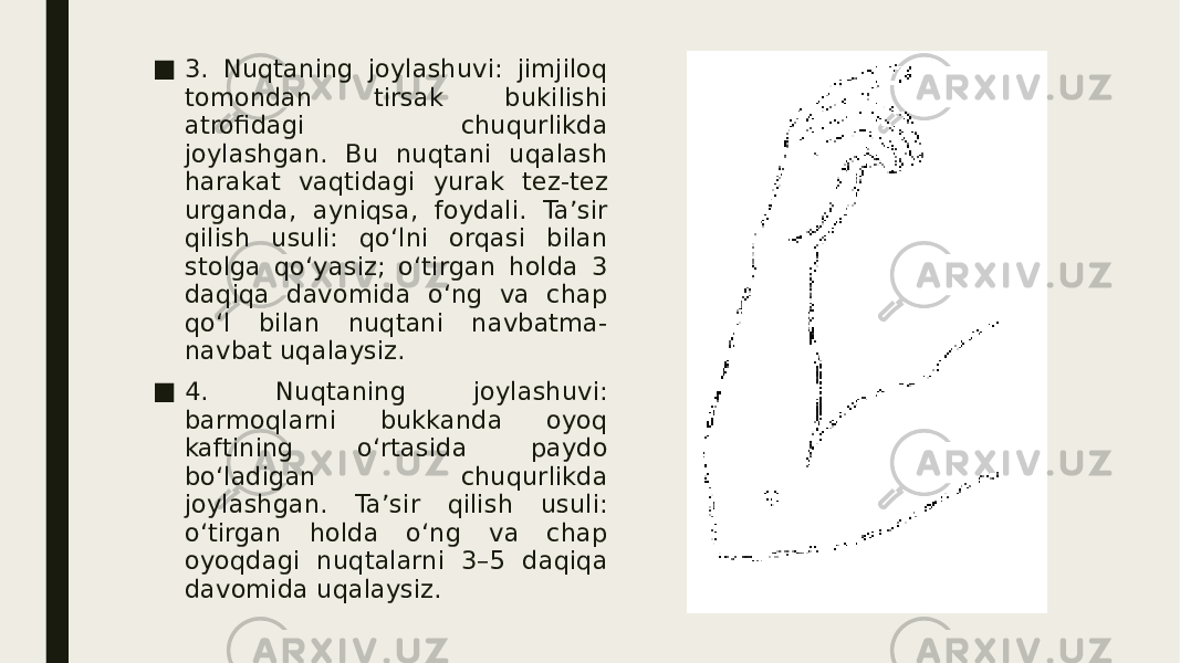 ■ 3. Nuqtaning joylashuvi: jimjiloq tomondan tirsak bukilishi atrofidagi chuqurlikda joylashgan. Bu nuqtani uqalash harakat vaqtidagi yurak tez-tez urganda, ayniqsa, foydali. Ta’sir qilish usuli: qo‘lni orqasi bilan stolga qo‘yasiz; o‘tirgan holda 3 daqiqa davomida o‘ng va chap qo‘l bilan nuqtani navbatma- navbat uqalaysiz. ■ 4. Nuqtaning joylashuvi: barmoqlarni bukkanda oyoq kaftining o‘rtasida paydo bo‘ladigan chuqurlikda joylashgan. Ta’sir qilish usuli: o‘tirgan holda o‘ng va chap oyoqdagi nuqtalarni 3–5 daqiqa davomida uqalaysiz. 