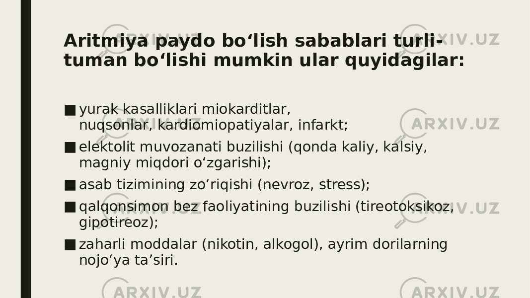 Aritmiya paydo bo‘lish sabablari turli- tuman bo‘lishi mumkin ular quyidagilar: ■ yurak kasalliklari miokarditlar, nuqsonlar, kardiomiopatiyalar, infarkt; ■ elektolit muvozanati buzilishi (qonda kaliy, kalsiy, magniy miqdori o‘zgarishi); ■ asab tizimining zo‘riqishi (nevroz, stress); ■ qalqonsimon bez faoliyatining buzilishi (tireotoksikoz, gipotireoz); ■ zaharli moddalar (nikotin, alkogol), ayrim dorilarning nojo‘ya ta’siri. 