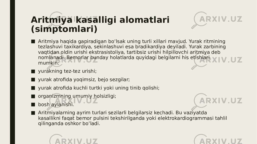 Aritmiya kasalligi alomatlari (simptomlari) ■ Aritmiya haqida gapiradigan bo‘lsak uning turli xillari mavjud. Yurak ritmining tezlashuvi taxikardiya, sekinlashuvi esa bradikardiya deyiladi. Yurak zarbining vaqtidan oldin urishi ekstrasistoliya, tartibsiz urishi hilpillovchi aritmiya deb nomlanadi. Bemorlar bunday holatlarda quyidagi belgilarni his etishlari mumkin: ■ yurakning tez-tez urishi; ■ yurak atrofida yoqimsiz, bejo sezgilar; ■ yurak atrofida kuchli turtki yoki uning tinib qolishi; ■ organizmning umumiy holsizligi; ■ bosh aylanishi. ■ Aritmiyalarning ayrim turlari sezilarli belgilarsiz kechadi. Bu vaziyatda kasallikni faqat bemor pulsini tekshirilganda yoki elektrokardiogrammasi tahlil qilinganda oshkor bo‘ladi. 