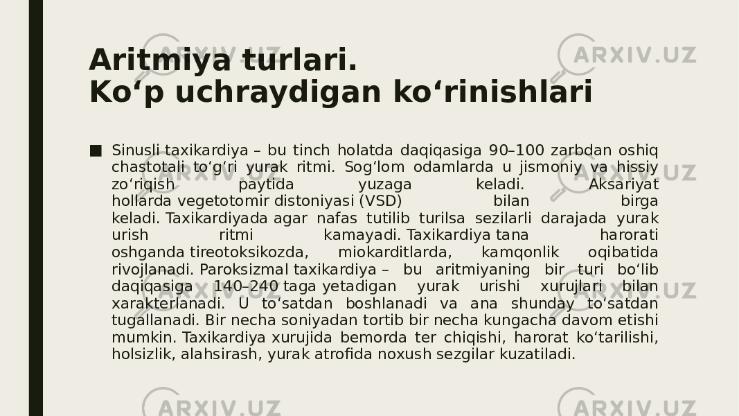 Aritmiya turlari. Ko‘p uchraydigan ko‘rinishlari ■ Sinusli taxikardiya – bu tinch holatda daqiqasiga 90–100 zarbdan oshiq chastotali to‘g‘ri yurak ritmi. Sog‘lom odamlarda u jismoniy va hissiy zo‘riqish paytida yuzaga keladi. Aksariyat hollarda vegetotomir distoniyasi (VSD) bilan birga keladi. Taxikardiyada agar nafas tutilib turilsa sezilarli darajada yurak urish ritmi kamayadi. Taxikardiya tana harorati oshganda tireotoksikozda, miokarditlarda, kamqonlik oqibatida rivojlanadi. Paroksizmal taxikardiya – bu aritmiyaning bir turi bo‘lib daqiqasiga 140–240 taga yetadigan yurak urishi xurujlari bilan xarakterlanadi. U to‘satdan boshlanadi va ana shunday to‘satdan tugallanadi. Bir necha soniyadan tortib bir necha kungacha davom etishi mumkin. Taxikardiya xurujida bemorda ter chiqishi, harorat ko‘tarilishi, holsizlik, alahsirash, yurak atrofida noxush sezgilar kuzatiladi. 