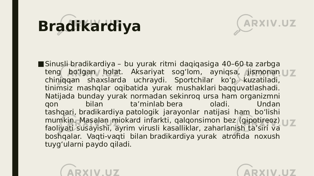 Bradikardiya ■ Sinusli bradikardiya – bu yurak ritmi daqiqasiga 40–60 ta zarbga teng bo‘lgan holat. Aksariyat sog‘lom, ayniqsa, jismonan chiniqqan shaxslarda uchraydi. Sportchilar ko‘p kuzatiladi, tinimsiz mashqlar oqibatida yurak mushaklari baqquvatlashadi. Natijada bunday yurak normadan sekinroq ursa ham organizmni qon bilan ta’minlab bera oladi. Undan tashqari, bradikardiya patologik jarayonlar natijasi ham bo‘lishi mumkin. Masalan miokard infarkti, qalqonsimon bez (gipotireoz) faoliyati susayishi, ayrim virusli kasalliklar, zaharlanish ta’siri va boshqalar. Vaqti-vaqti bilan bradikardiya yurak atrofida noxush tuyg‘ularni paydo qiladi. 