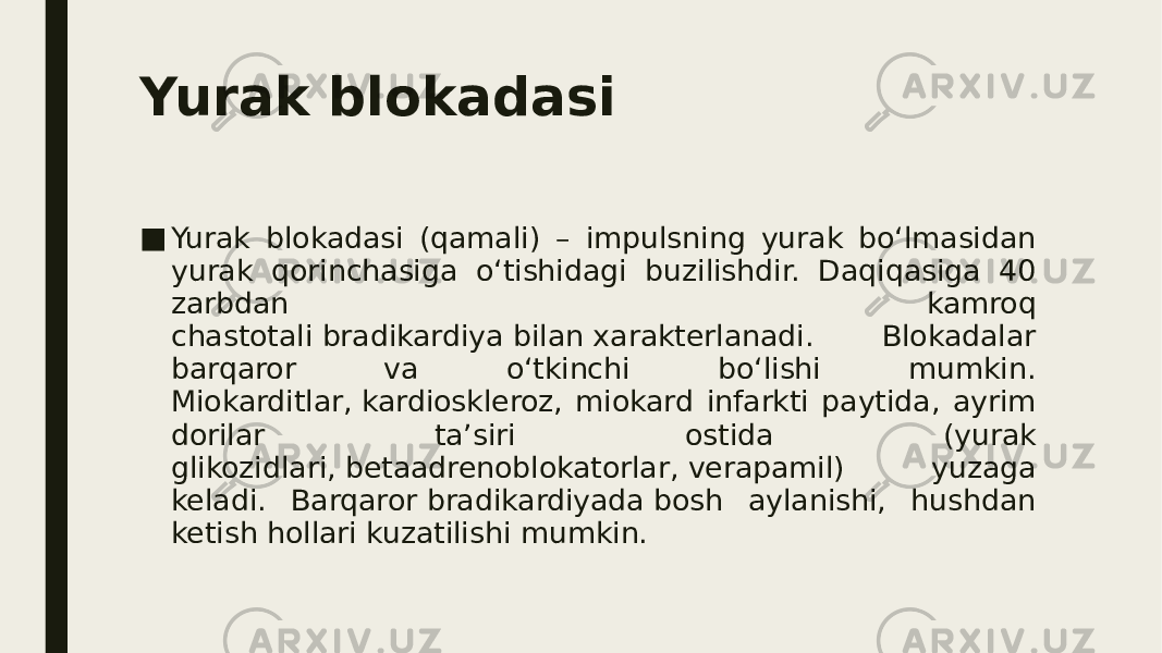 Yurak blokadasi ■ Yurak blokadasi (qamali) – impulsning yurak bo‘lmasidan yurak qorinchasiga o‘tishidagi buzilishdir. Daqiqasiga 40 zarbdan kamroq chastotali bradikardiya bilan xarakterlanadi. Blokadalar barqaror va o‘tkinchi bo‘lishi mumkin. Miokarditlar, kardioskleroz, miokard infarkti paytida, ayrim dorilar ta’siri ostida (yurak glikozidlari, betaadrenoblokatorlar, verapamil) yuzaga keladi. Barqaror bradikardiyada bosh aylanishi, hushdan ketish hollari kuzatilishi mumkin. 