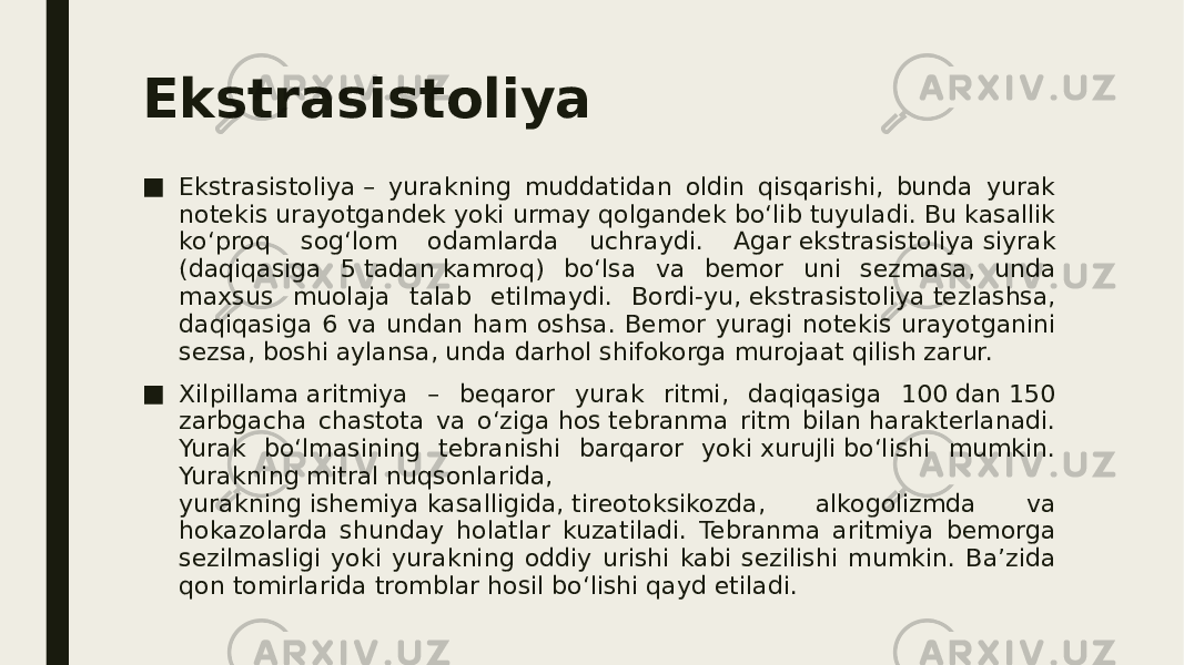 Ekstrasistoliya ■ Ekstrasistoliya – yurakning muddatidan oldin qisqarishi, bunda yurak notekis urayotgandek yoki urmay qolgandek bo‘lib tuyuladi. Bu kasallik ko‘proq sog‘lom odamlarda uchraydi. Agar ekstrasistoliya siyrak (daqiqasiga 5 tadan kamroq) bo‘lsa va bemor uni sezmasa, unda maxsus muolaja talab etilmaydi. Bordi-yu, ekstrasistoliya tezlashsa, daqiqasiga 6 va undan ham oshsa. Bemor yuragi notekis urayotganini sezsa, boshi aylansa, unda darhol shifokorga murojaat qilish zarur. ■ Xilpillama aritmiya – beqaror yurak ritmi, daqiqasiga 100 dan 150 zarbgacha chastota va o‘ziga hos tebranma ritm bilan harakterlanadi. Yurak bo‘lmasining tebranishi barqaror yoki xurujli bo‘lishi mumkin. Yurakning mitral nuqsonlarida, yurakning ishemiya kasalligida, tireotoksikozda, alkogolizmda va hokazolarda shunday holatlar kuzatiladi. Tebranma aritmiya bemorga sezilmasligi yoki yurakning oddiy urishi kabi sezilishi mumkin. Ba’zida qon tomirlarida tromblar hosil bo‘lishi qayd etiladi. 