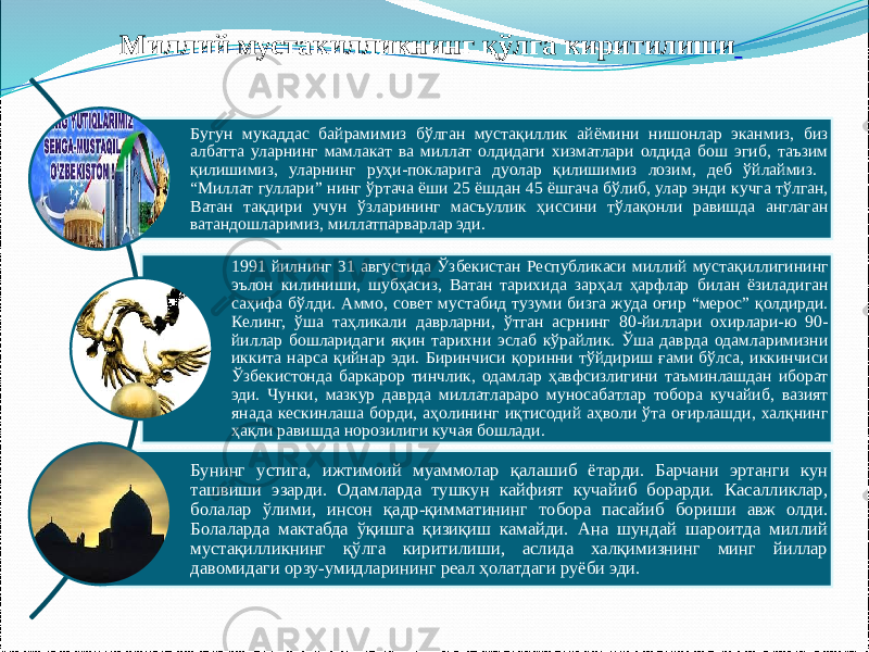 Бугун мукаддас байрамимиз бўлган мустақиллик айёмини нишонлар эканмиз, биз албатта уларнинг мамлакат ва миллат олдидаги хизматлари олдида бош эгиб, таъзим қилишимиз, уларнинг руҳи-покларига дуолар қилишимиз лозим, деб ўйлаймиз. “Миллат гуллари” нинг ўртача ёши 25 ёшдан 45 ёшгача бўлиб, улар энди кучга тўлган, Ватан тақдири учун ўзларининг масъуллик ҳиссини тўлақонли равишда англаган ватандошларимиз, миллатпарварлар эди. 1991 йилнинг 31 августида Ўзбекистан Республикаси миллий мустақиллигининг эълон килиниши, шубҳасиз, Ватан тарихида зарҳал ҳарфлар билан ёзиладиган саҳифа бўлди. Аммо, совет мустабид тузуми бизга жуда оғир “мерос” қолдирди. Келинг, ўша таҳликали даврларни, ўтган асрнинг 80-йиллари охирлари-ю 90- йиллар бошларидаги яқин тарихни эслаб кўрайлик. Ўша даврда одамларимизни иккита нарса қийнар эди. Биринчиси қоринни тўйдириш ғами бўлса, иккинчиси Ўзбекистонда баркарор тинчлик, одамлар ҳавфсизлигини таъминлашдан иборат эди. Чунки, мазкур даврда миллатлараро муносабатлар тобора кучайиб, вазият янада кескинлаша борди, аҳолининг иқтисодий аҳволи ўта оғирлашди, халқнинг ҳақли равишда норозилиги кучая бошлади. Бунинг устига, ижтимоий муаммолар қалашиб ётарди. Барчани эртанги кун ташвиши эзарди. Одамларда тушкун кайфият кучайиб борарди. Касалликлар, болалар ўлими, инсон қадр-қимматининг тобора пасайиб бориши авж олди. Болаларда мактабда ўқишга қизиқиш камайди. Ана шундай шароитда миллий мустақилликнинг қўлга киритилиши, аслида халқимизнинг минг йиллар давомидаги орзу-умидларининг реал ҳолатдаги руёби эди.Миллий мустакилликнинг қўлга киритилиши 