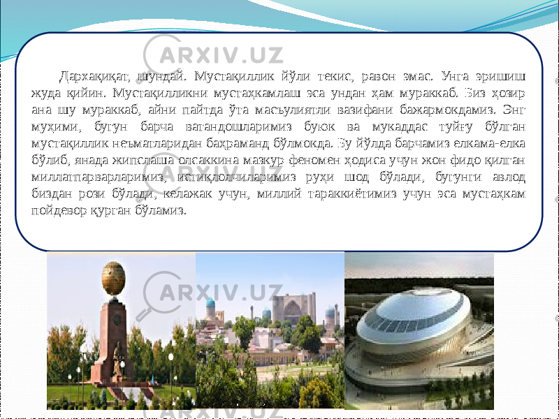 Дархақиқат, шундай. Мустақиллик йўли текис, равон эмас. Унга эришиш жуда қийин. Мустақилликни мустаҳкамлаш эса ундан ҳам мураккаб. Биз ҳозир ана шу мураккаб, айни пайтда ўта масъулиятли вазифани бажармокдамиз. Энг муҳими, бугун барча ватандошларимиз буюк ва мукаддас туйғу бўлган мустақиллик неъматларидан баҳраманд бўлмокда. Бу йўлда барчамиз елкама-елка бўлиб, янада жипслаша олсаккина мазкур феномен ҳодиса учун жон фидо қилган миллатпарварларимиз, истиқлолчиларимиз руҳи шод бўлади, бугунги авлод биздан рози бўлади, келажак учун, миллий тараккиётимиз учун эса мустаҳкам пойдевор қурган бўламиз. 