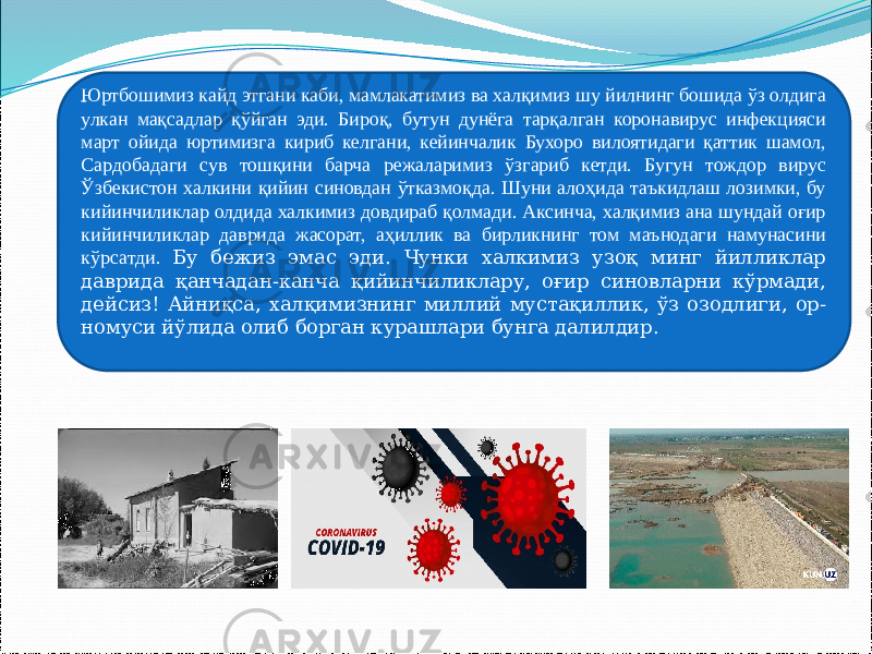 Юртбошимиз кайд этгани каби, мамлакатимиз ва халқимиз шу йилнинг бошида ўз олдига улкан мақсадлар қўйган эди. Бироқ, бутун дунёга тарқалган коронавирус инфекцияси март ойида юртимизга кириб келгани, кейинчалик Бухоро вилоятидаги қаттик шамол, Сардобадаги сув тошқини барча режаларимиз ўзгариб кетди. Бугун тождор вирус Ўзбекистон халкини қийин синовдан ўтказмоқда. Шуни алоҳида таъкидлаш лозимки, бу кийинчиликлар олдида халкимиз довдираб қолмади. Аксинча, халқимиз ана шундай оғир кийинчиликлар даврида жасорат, аҳиллик ва бирликнинг том маънодаги намунасини кўрсатди. Бу бежиз эмас эди. Чунки халкимиз узоқ минг йилликлар даврида қанчадан-канча қийинчиликлару, оғир синовларни кўрмади, дейсиз! Айниқса, халқимизнинг миллий мустақиллик, ўз озодлиги, ор- номуси йўлида олиб борган курашлари бунга далилдир. 