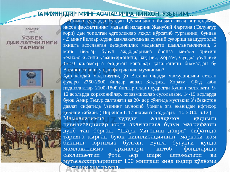 Юртимиз ҳудудида бундан 1,5 миллион йиллар аввал энг қадимги инсон фаолиятининг маданий изларини Жанубий Фарғона (Селунғур ғори) дан топилган ёдгорликлар яққол кўрсатиб турганини, бундан 4,5 минг йиллар олдин мамлакатимизда сунъий суғориш ва шудгорлаб экишга асосланган дехқончилик маданияти шаклланганлигини, 5 минг йиллар бурун аждодларимиз бронза металл эритиш технологиясини ўзлаштирганини, Бақтрия, Хоразм, Сўғдда узунлиги 15-20 километрга етадиган каналлар қазилганини билмасдан бу Ватанни севиш, ундан фахрланиш мумкинми? Ҳар кандай маданиятли, ўз Ватани олдида масъулиятини сезган фуқаро 2750-2500 йиллар аввал Бақтрия, Хоразм, Сўғд каби подшоликлар, 2100-1800 йиллар олдин кудратли Кушон салтанати, 9- 12 асрларда қорахонийлар, хоразмшохлар сулолалари, 14-15 асрларда буюк Амир Темур салтанати ва 20- аср сўнгида мустақил Ўзбекистон давлат сифатида ўзининг муносиб ўрнига эга эканидан ифтихор қилиши табиий. (Ширинов Т. Тарихимиз этюдлари. - Т.: 2014.-Б.12.) Мамлакатимиз ҳудуди аллақачон қадимги цивилизациялар юрти эканлигига бутун маърифатли дунё тан берган. “Шарқ Уйғониш даври” сифатида тарихга кирган буюк цивилизациянинг маркази ҳам бизнинг юртимиз бўлган. Бунга бугунги кунда мамлакатимиз архивлари, китоб фондларида сақланаётган ўрта аср шарқ алломалари ва мутафаккирларининг 100 мингдан зиёд нодир қўлёзма асарлари ҳам шоҳид.ТАРИХИНГДИР МИНГ АСРЛАР ИЧРА ПИНХОН, ЎЗБЕГИМ... 