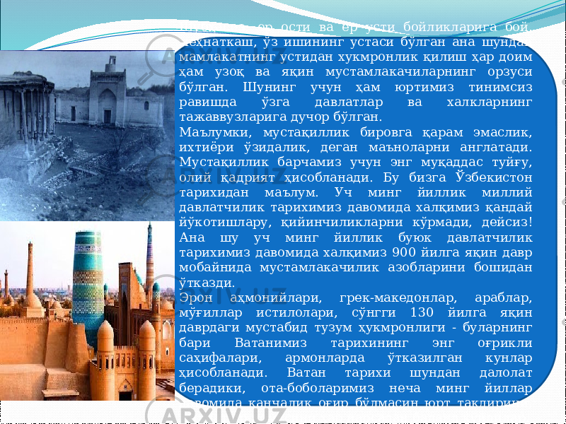 Шубҳасиз, ер ости ва ер усти бойликларига бой, меҳнаткаш, ўз ишининг устаси бўлган ана шундай мамлакатнинг устидан хукмронлик қилиш ҳар доим ҳам узоқ ва яқин мустамлакачиларнинг орзуси бўлган. Шунинг учун ҳам юртимиз тинимсиз равишда ўзга давлатлар ва халкларнинг тажаввузларига дучор бўлган. Маълумки, мустақиллик бировга қарам эмаслик, ихтиёри ўзидалик, деган маъноларни англатади. Мустақиллик барчамиз учун энг муқаддас туйғу, олий қадрият ҳисобланади. Бу бизга Ўзбекистон тарихидан маълум. Уч минг йиллик миллий давлатчилик тарихимиз давомида халқимиз қандай йўкотишлару, қийинчиликларни кўрмади, дейсиз! Ана шу уч минг йиллик буюк давлатчилик тарихимиз давомида халқимиз 900 йилга яқин давр мобайнида мустамлакачилик азобларини бошидан ўтказди. Эрон аҳмонийлари, грек-македонлар, араблар, мўғиллар истилолари, сўнгги 130 йилга яқин даврдаги мустабид тузум ҳукмронлиги - буларнинг бари Ватанимиз тарихининг энг оғрикли саҳифалари, армонларда ўтказилган кунлар ҳисобланади. Ватан тарихи шундан далолат берадики, ота-боболаримиз неча минг йиллар давомида қанчалик оғир бўлмасин юрт такдирини, миллат ор-номусини ҳар нарсадан баланд қўйдилар. 