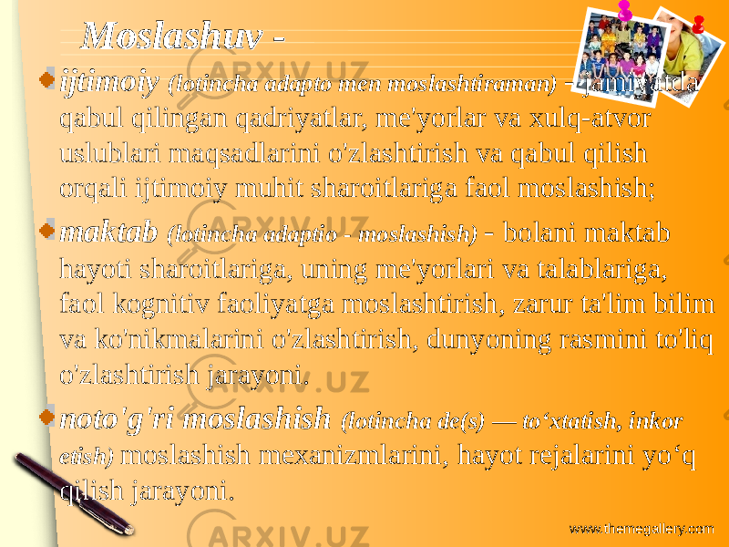 www.themegallery.comMoslashuv - Moslashuv - ijtimoiy (lotincha adapto men moslashtiraman) - jamiyatda qabul qilingan qadriyatlar, me&#39;yorlar va xulq-atvor uslublari maqsadlarini o&#39;zlashtirish va qabul qilish orqali ijtimoiy muhit sharoitlariga faol moslashish; maktab (lotincha adaptio - moslashish) - bolani maktab hayoti sharoitlariga, uning me&#39;yorlari va talablariga, faol kognitiv faoliyatga moslashtirish, zarur ta&#39;lim bilim va ko&#39;nikmalarini o&#39;zlashtirish, dunyoning rasmini to&#39;liq o&#39;zlashtirish jarayoni. noto&#39;g&#39;ri moslashish (lotincha de(s) — toʻxtatish, inkor etish) moslashish mexanizmlarini, hayot rejalarini yoʻq qilish jarayoni. 