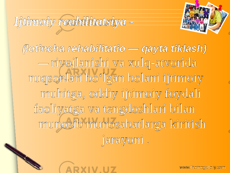 www.themegallery.comIjtimoiy reabilitatsiya -Ijtimoiy reabilitatsiya - (lotincha rehabilitatio — qayta tiklash) — rivojlanishi va xulq-atvorida nuqsonlari boʻlgan bolani ijtimoiy muhitga, oddiy ijtimoiy foydali faoliyatga va tengdoshlari bilan munosib munosabatlarga kiritish jarayoni . 