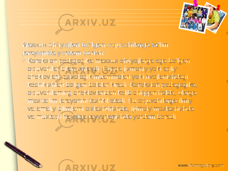 www.themegallery.comMaxsus ehtiyojlari bo&#39;lgan o&#39;quvchilarga ta&#39;lim jarayonida yordam berish: • Koreksion pedagogika maxsus ehtiyojlarga ega bo&#39;lgan o&#39;quvchilar bilan ishlaydi. Bunga jismoniy yoki aqliy cheklovlari, psixologik muammolari yoki rivojlanishdagi kechikishlari bo&#39;lgan bolalar kiradi. Koreksion pedagogika, o&#39;quvchilarning cheklovlaridan kelib chiqqan holda, ularga mos ta&#39;lim jarayonini tashkil etadi. Bu o&#39;quvchilarga ilmiy va amaliy bilimlarni o&#39;zlashtirishda, ijtimoiy moslashishda va mustaqil hayotga tayyorlanishda yordam beradi. 