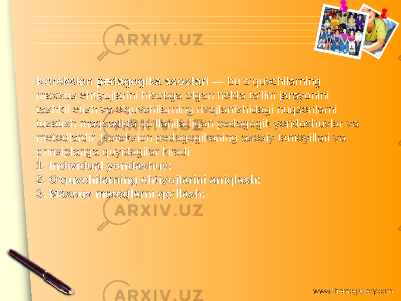 www.themegallery.comKoreksion pedagogika asoslari — bu o&#39;quvchilarning maxsus ehtiyojlarini hisobga olgan holda ta&#39;lim jarayonini tashkil etish va o&#39;quvchilarning rivojlanishidagi nuqsonlarni tuzatish maqsadida qo&#39;llaniladigan pedagogik yondoshuvlar va metodlardir. Koreksion pedagogikaning asosiy tamoyillari va prinsiplariga quyidagilar kiradi: 1. Individual yondashuv: 2. O&#39;quvchilarning ehtiyojlarini aniqlash: 3. Maxsus metodlarni qo&#39;llash: 