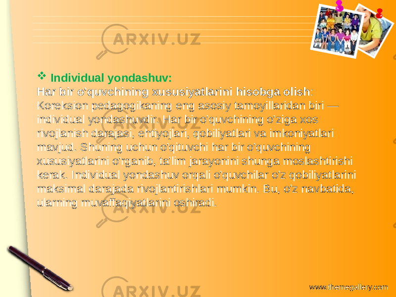 www.themegallery.com Individual yondashuv: Har bir o&#39;quvchining xususiyatlarini hisobga olish : Koreksion pedagogikaning eng asosiy tamoyillaridan biri — individual yondashuvdir. Har bir o&#39;quvchining o&#39;ziga xos rivojlanish darajasi, ehtiyojlari, qobiliyatlari va imkoniyatlari mavjud. Shuning uchun o&#39;qituvchi har bir o&#39;quvchining xususiyatlarini o&#39;rganib, ta&#39;lim jarayonini shunga moslashtirishi kerak. Individual yondashuv orqali o&#39;quvchilar o&#39;z qobiliyatlarini maksimal darajada rivojlantirishlari mumkin. Bu, o&#39;z navbatida, ularning muvaffaqiyatlarini oshiradi. 