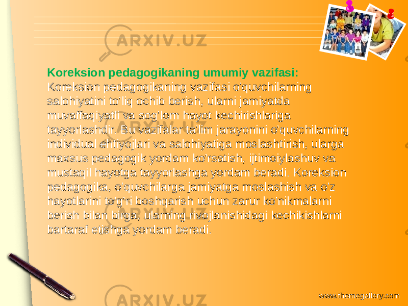 www.themegallery.comKoreksion pedagogikaning umumiy vazifasi: Koreksion pedagogikaning vazifasi o&#39;quvchilarning salohiyatini to&#39;liq ochib berish, ularni jamiyatda muvaffaqiyatli va sog&#39;lom hayot kechirishlariga tayyorlashdir. Bu vazifalar ta&#39;lim jarayonini o&#39;quvchilarning individual ehtiyojlari va salohiyatiga moslashtirish, ularga maxsus pedagogik yordam ko&#39;rsatish, ijtimoiylashuv va mustaqil hayotga tayyorlashga yordam beradi. Koreksion pedagogika, o&#39;quvchilarga jamiyatga moslashish va o&#39;z hayotlarini to&#39;g&#39;ri boshqarish uchun zarur ko&#39;nikmalarni berish bilan birga, ularning rivojlanishidagi kechikishlarni bartaraf etishga yordam beradi. 