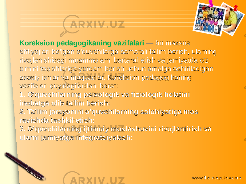 www.themegallery.comKoreksion pedagogikaning vazifalari — bu maxsus ehtiyojlari bo&#39;lgan o&#39;quvchilarga samarali ta&#39;lim berish, ularning rivojlanishidagi muammolarni bartaraf etish va jamiyatda o&#39;z o&#39;rnini topishlariga yordam berish uchun amalga oshiriladigan asosiy ishlar va maqsadlar. Koreksion pedagogikaning vazifalari quyidagilardan iborat: 1. O&#39;quvchilarning psixologik va fiziologik holatini inobatga olib ta&#39;lim berish: 2. Ta&#39;lim jarayonini o&#39;quvchilarning salohiyatiga mos ravishda tashkil etish: 3. O&#39;quvchilarning ijtimoiy moslashuvini rivojlantirish va ularni jamiyatga integratsiyalash: 