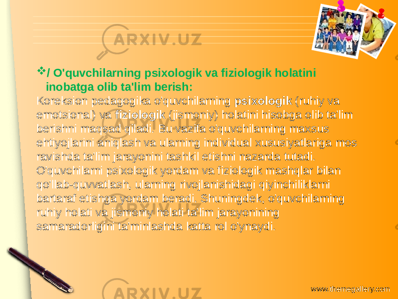 www.themegallery.com / O&#39;quvchilarning psixologik va fiziologik holatini inobatga olib ta&#39;lim berish: Koreksion pedagogika o&#39;quvchilarning psixologik (ruhiy va emotsional) va fiziologik (jismoniy) holatini hisobga olib ta&#39;lim berishni maqsad qiladi. Bu vazifa o&#39;quvchilarning maxsus ehtiyojlarini aniqlash va ularning individual xususiyatlariga mos ravishda ta&#39;lim jarayonini tashkil etishni nazarda tutadi. O&#39;quvchilarni psixologik yordam va fiziologik mashqlar bilan qo&#39;llab-quvvatlash, ularning rivojlanishidagi qiyinchiliklarni bartaraf etishga yordam beradi. Shuningdek, o&#39;quvchilarning ruhiy holati va jismoniy holati ta&#39;lim jarayonining samaradorligini ta&#39;minlashda katta rol o&#39;ynaydi. 