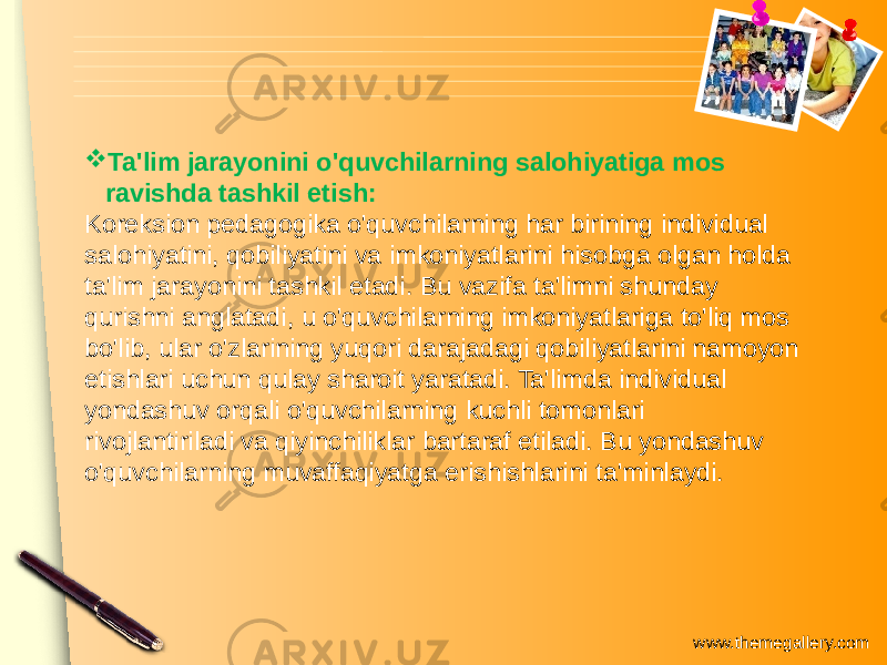 www.themegallery.com Ta&#39;lim jarayonini o&#39;quvchilarning salohiyatiga mos ravishda tashkil etish: Koreksion pedagogika o&#39;quvchilarning har birining individual salohiyatini, qobiliyatini va imkoniyatlarini hisobga olgan holda ta&#39;lim jarayonini tashkil etadi. Bu vazifa ta&#39;limni shunday qurishni anglatadi, u o&#39;quvchilarning imkoniyatlariga to&#39;liq mos bo&#39;lib, ular o&#39;zlarining yuqori darajadagi qobiliyatlarini namoyon etishlari uchun qulay sharoit yaratadi. Ta&#39;limda individual yondashuv orqali o&#39;quvchilarning kuchli tomonlari rivojlantiriladi va qiyinchiliklar bartaraf etiladi. Bu yondashuv o&#39;quvchilarning muvaffaqiyatga erishishlarini ta&#39;minlaydi. 