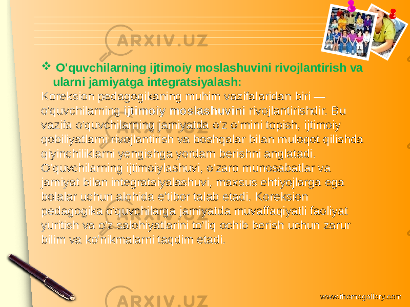 www.themegallery.com O&#39;quvchilarning ijtimoiy moslashuvini rivojlantirish va ularni jamiyatga integratsiyalash: Koreksion pedagogikaning muhim vazifalaridan biri — o&#39;quvchilarning ijtimoiy moslashuvini rivojlantirishdir. Bu vazifa o&#39;quvchilarning jamiyatda o&#39;z o&#39;rnini topish, ijtimoiy qobiliyatlarni rivojlantirish va boshqalar bilan muloqot qilishda qiyinchiliklarni yengishga yordam berishni anglatadi. O&#39;quvchilarning ijtimoiylashuvi, o&#39;zaro munosabatlar va jamiyat bilan integratsiyalashuvi, maxsus ehtiyojlarga ega bolalar uchun alohida e&#39;tibor talab etadi. Koreksion pedagogika o&#39;quvchilarga jamiyatda muvaffaqiyatli faoliyat yuritish va o&#39;z salohiyatlarini to&#39;liq ochib berish uchun zarur bilim va ko&#39;nikmalarni taqdim etadi. 