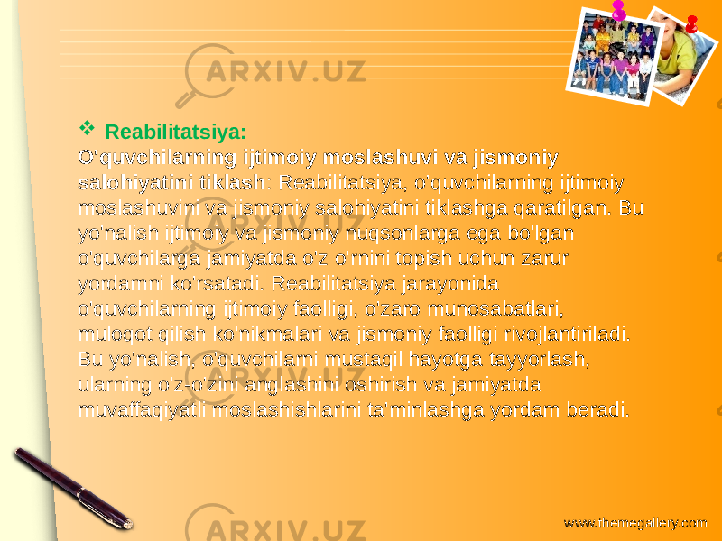 www.themegallery.com Reabilitatsiya: O&#39;quvchilarning ijtimoiy moslashuvi va jismoniy salohiyatini tiklash : Reabilitatsiya, o&#39;quvchilarning ijtimoiy moslashuvini va jismoniy salohiyatini tiklashga qaratilgan. Bu yo&#39;nalish ijtimoiy va jismoniy nuqsonlarga ega bo&#39;lgan o&#39;quvchilarga jamiyatda o&#39;z o&#39;rnini topish uchun zarur yordamni ko&#39;rsatadi. Reabilitatsiya jarayonida o&#39;quvchilarning ijtimoiy faolligi, o&#39;zaro munosabatlari, muloqot qilish ko&#39;nikmalari va jismoniy faolligi rivojlantiriladi. Bu yo&#39;nalish, o&#39;quvchilarni mustaqil hayotga tayyorlash, ularning o&#39;z-o&#39;zini anglashini oshirish va jamiyatda muvaffaqiyatli moslashishlarini ta&#39;minlashga yordam beradi. 