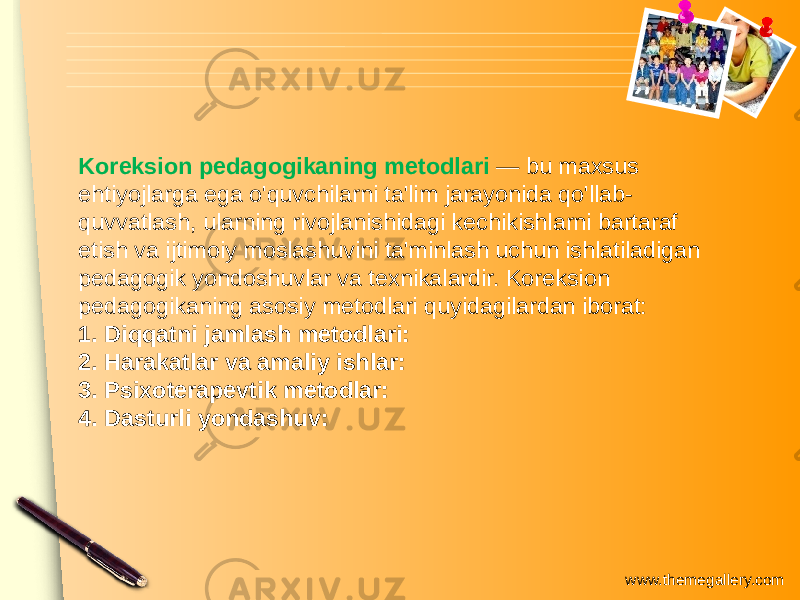 www.themegallery.comKoreksion pedagogikaning metodlari — bu maxsus ehtiyojlarga ega o&#39;quvchilarni ta&#39;lim jarayonida qo&#39;llab- quvvatlash, ularning rivojlanishidagi kechikishlarni bartaraf etish va ijtimoiy moslashuvini ta&#39;minlash uchun ishlatiladigan pedagogik yondoshuvlar va texnikalardir. Koreksion pedagogikaning asosiy metodlari quyidagilardan iborat: 1. Diqqatni jamlash metodlari: 2. Harakatlar va amaliy ishlar: 3. Psixoterapevtik metodlar: 4. Dasturli yondashuv: 