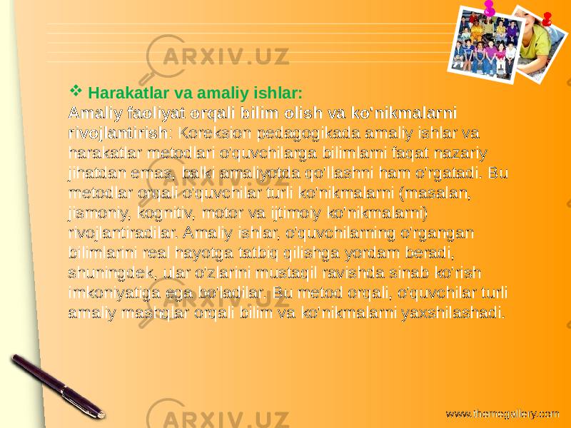 www.themegallery.com Harakatlar va amaliy ishlar: Amaliy faoliyat orqali bilim olish va ko&#39;nikmalarni rivojlantirish : Koreksion pedagogikada amaliy ishlar va harakatlar metodlari o&#39;quvchilarga bilimlarni faqat nazariy jihatdan emas, balki amaliyotda qo&#39;llashni ham o&#39;rgatadi. Bu metodlar orqali o&#39;quvchilar turli ko&#39;nikmalarni (masalan, jismoniy, kognitiv, motor va ijtimoiy ko&#39;nikmalarni) rivojlantiradilar. Amaliy ishlar, o&#39;quvchilarning o&#39;rgangan bilimlarini real hayotga tatbiq qilishga yordam beradi, shuningdek, ular o&#39;zlarini mustaqil ravishda sinab ko&#39;rish imkoniyatiga ega bo&#39;ladilar. Bu metod orqali, o&#39;quvchilar turli amaliy mashqlar orqali bilim va ko&#39;nikmalarni yaxshilashadi. 