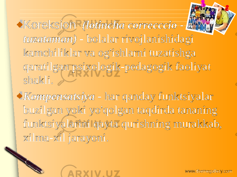 www.themegallery.comKoreksion (lotincha correcccio - tuzataman) - bolalar rivojlanishidagi kamchiliklar va og&#39;ishlarni tuzatishga qaratilgan psixologik-pedagogik faoliyat shakli. Kompensatsiya - har qanday funktsiyalar buzilgan yoki yo&#39;qolgan taqdirda tananing funktsiyalarini qayta qurishning murakkab, xilma-xil jarayoni. 