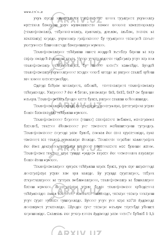 www.arxiv.uz укув юртда ишланадиган графиканинг кичик турларига укувчилар мустакил бажариш учун мулжалланган хажми кичкина композициялар (таклифномалар, табрикно-малар, ерликлар, диплом, альбом, значок ва хоказолар) киради. укувчилар графиканинг бу турларини тасвирий санъат укитувчиси бошчилигида бажаришлари мумкин. Таклифномаларни тайёрлаш ишига жиддий эътибор бериш ва хар сафар ижодий ёндошиш керак. Чунки утказиладиган тадбирлар учун хар хил таклифномалар тайёрланаверса, бу ишнинг кизиГи колмайди. Бундай таклифномалар укувчиларнинг эсидан чикиб кетади ва уларни саклаб куйиш хеч кимни кизиктирмайди. Одатда байрам кечаларига, юбилей, тантаналарига таклифномалар тайерланади. Уларнинг 2 ёки 4 бетли, улчамлари 6х9, 6х10, 6х12 см булиши маъкул. Таклифномалар бундан катта булса, уларни саклаш кийинлашади. Таклифномаларни кулда ёки трафарет, линогрвюра, фотографика усули билан босмахонада тайёрлаш мумкин. Таклифноманинг биринчи (ташки) сахифасига эмблема, монограмма босилиб, текстни ёйилманинг унг томонига жойлаштириш тугридир. Таклифноманинг сиртида расм булиб, символ ёки сана курсатилади, орка томонига эса таклиф жумлалари ёзилади. Танланган чиройли коллиграфик ёки ёзма декоратив харфлар кечанинг тематикасига мос булиши лозим. Таклифнома текстни кора тушда «редис» пероси ёки чизмачилик перолари билан ёзиш мумкин. Таклифномаларни купрок тайёрлаш керак булса, укув юрт шароитида линографюра усули хам кул келади. Бу усулда суратларни, табрик откриткаларини ва тугарак эмблемаларини, таклифномалар ва бошкаларни босиш мумкин. Линографюра усули билан таклифномани куйидагича тайёрланади: аввал эскизнинг хомакиси ишланади, тескари тасвир чикариш учун сурат нусхаси туширилади. Бунинг учун уни кора коГоз ёрдамида линолеумга утказилади. Шундан сунг тасвири маълум тартибда уйишга киришилади. Скалпель еки уткир пичок ёрдамида расм чизиГи буйлаб 1-1,5 