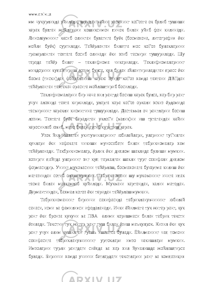 www.arxiv.uz мм чукурликда уйилади, шундан кейин расмнинг коГозга ок булиб тушиши керак булган жойларини кошиксимон пичок билан уйиб фон килинади. Линолеумнинг кесиб олинган булагига буёк (босмахона, литография ёки мойли буёк) суртилади. Тайёрланган билетга мос коГоз булакларини граверланган тахтага босиб олинади ёки эзиб тасвири тушурилади. Шу тарзда тайёр билет – таклифнома чикарилади. Таклифномаларнинг микдорини купайтириш лозим булса, кул билан айлантириладиган пресс ёки босма (тиски)дан фойдаланиш керак. Бунда коГоз хамда тахтани ДВПдан тайёрланган тахтакач орасига жойлаштириб босилади. Таклифномаларни бир неча хил рангда босиш керак булса, хар бир ранг учун алохида тахта киркилади, уларга кора коГоз оркали эскиз ёрдамида тасвирнинг керакли кисмигина тушурилади. Даставвал оч рангларни босиш лозим. Тахтага буёк берадиган уклоГи (валик)ни иш тугагандан кейин керосинлаб ювиб, мато билан артиб куритиш керак. Узок йил ишлаган укитувчиларнинг юбилейлари, уларнинг туГилган кунлари ёки нафакага чикиши муносабати билан табрикномалар хам тайёрланади. Такбрикномалар, ёрлик ёки диплом шаклида булиши мумкин. хозирги пайтда уларнинг энг куп таркалган шакли турт сахифали диплом формасидир. Унинг муковасини тайёрлаш, босмахонага буюртма килиш ёки магазиндан сотиб олиш мумкин. Табрикномани шу мукованинг ичига ипак тасма билан махкамлаб куйилади. Муквани картондан, калин матодан. Дермантиндан, бахмал когоз ёки теридан тайёрлаш мумкин. Табрикноманинг биринчи сахифасида табрикланувчининг юбилей санаси, исми ва фамилияси ифодаланади. Ички ёйилмага тук жигар ранг, кук ранг ёки бронза кукуни ва ПВА елими коришмаси билан табрик тексти ёзилади. Текстни тук жигар ранг туш билан ёзиш маъкулрок. Кизил ёки кук ранг учун елим кушилган гуашь ишлатса булади. Ёйилманинг чап томони сахифасига табрикланувчининг уртоклари имзо чекишлари мумкин. Имзоларни турли рангдаги сиёхда ва хар хил йуналишда жойлаштирса булади. Биринчи хамда учинчи бетлардаги текстларни ранг ва компазиция 