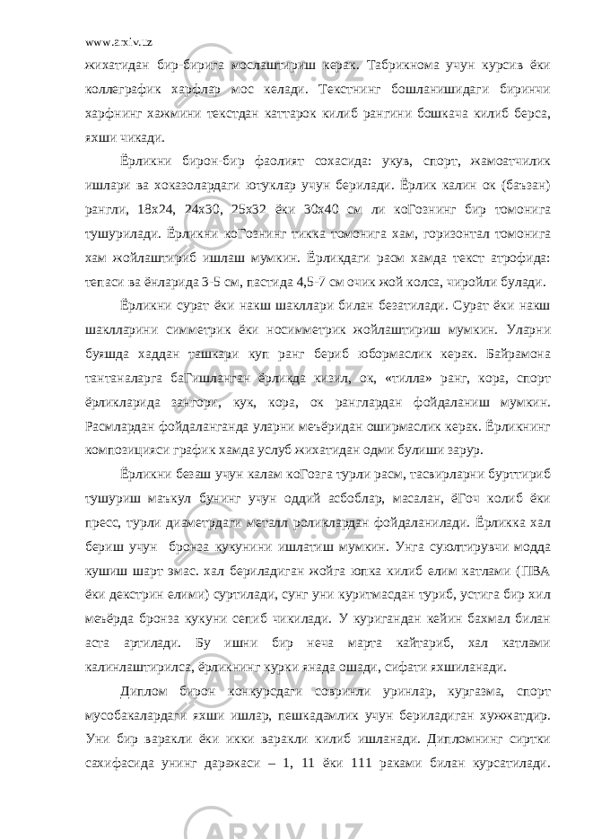 www.arxiv.uz жихатидан бир-бирига мослаштириш керак. Табрикнома учун курсив ёки коллеграфик харфлар мос келади. Текстнинг бошланишидаги биринчи харфнинг хажмини текстдан каттарок килиб рангини бошкача килиб берса, яхши чикади. Ёрликни бирон-бир фаолият сохасида: укув, спорт, жамоатчилик ишлари ва хоказолардаги ютуклар учун берилади. Ёрлик калин ок (баъзан) рангли, 18х24, 24х30, 25х32 ёки 30х40 см ли коГознинг бир томонига тушурилади. Ёрликни коГознинг тикка томонига хам, горизонтал томонига хам жойлаштириб ишлаш мумкин. Ёрликдаги расм хамда текст атрофида: тепаси ва ёнларида 3-5 см, пастида 4,5-7 см очик жой колса, чиройли булади. Ёрликни сурат ёки накш шакллари билан безатилади. Сурат ёки накш шаклларини симметрик ёки носимметрик жойлаштириш мумкин. Уларни буяшда хаддан ташкари куп ранг бериб юбормаслик керак. Байрамона тантаналарга баГишланган ёрликда кизил, ок, «тилла» ранг, кора, спорт ёрликларида зангори, кук, кора, ок ранглардан фойдаланиш мумкин. Расмлардан фойдаланганда уларни меъёридан оширмаслик керак. Ёрликнинг композицияси график хамда услуб жихатидан одми булиши зарур. Ёрликни безаш учун калам коГозга турли расм, тасвирларни бурттириб тушуриш маъкул бунинг учун оддий асбоблар, масалан, ёГоч колиб ёки пресс, турли диаметрдаги металл роликлардан фойдаланилади. Ёрликка хал бериш учун бронза кукунини ишлатиш мумкин. Унга суюлтирувчи модда кушиш шарт эмас. хал бериладиган жойга юпка килиб елим катлами (ПВА ёки декстрин елими) суртилади, сунг уни куритмасдан туриб, устига бир хил меъёрда бронза кукуни сепиб чикилади. У куригандан кейин бахмал билан аста артилади. Бу ишни бир неча марта кайтариб, хал катлами калинлаштирилса, ёрликнинг курки янада ошади, сифати яхшиланади. Диплом бирон конкурсдаги совринли уринлар, кургазма, спорт мусобакалардаги яхши ишлар, пешкадамлик учун бериладиган хужжатдир. Уни бир варакли ёки икки варакли килиб ишланади. Дипломнинг сиртки сахифасида унинг даражаси – 1, 11 ёки 111 раками билан курсатилади. 