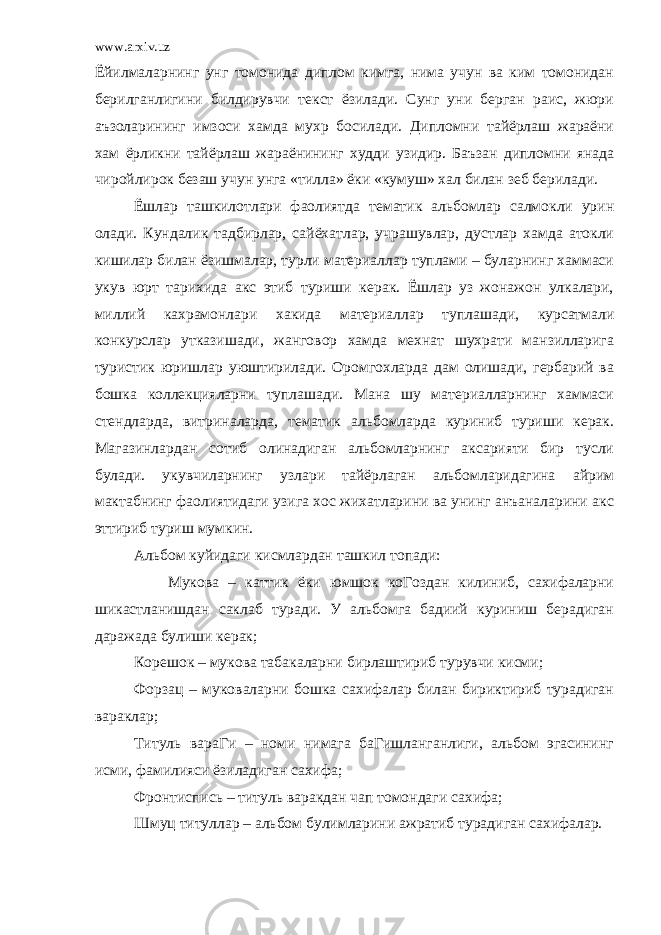 www.arxiv.uz Ёйилмаларнинг унг томонида диплом кимга, нима учун ва ким томонидан берилганлигини билдирувчи текст ёзилади. Сунг уни берган раис, жюри аъзоларининг имзоси хамда мухр босилади. Дипломни тайёрлаш жараёни хам ёрликни тайёрлаш жараёнининг худди узидир. Баъзан дипломни янада чиройлирок безаш учун унга «тилла» ёки «кумуш» хал билан зеб берилади. Ёшлар ташкилотлари фаолиятда тематик альбомлар салмокли урин олади. Кундалик тадбирлар, сайёхатлар, учрашувлар, дустлар хамда атокли кишилар билан ёзишмалар, турли материаллар туплами – буларнинг хаммаси укув юрт тарихида акс этиб туриши керак. Ёшлар уз жонажон улкалари, миллий кахрамонлари хакида материаллар туплашади, курсатмали конкурслар утказишади, жанговор хамда мехнат шухрати манзилларига туристик юришлар уюштирилади. Оромгохларда дам олишади, гербарий ва бошка коллекцияларни туплашади. Мана шу материалларнинг хаммаси стендларда, витриналарда, тематик альбомларда куриниб туриши керак. Магазинлардан сотиб олинадиган альбомларнинг аксарияти бир тусли булади. укувчиларнинг узлари тайёрлаган альбомларидагина айрим мактабнинг фаолиятидаги узига хос жихатларини ва унинг анъаналарини акс эттириб туриш мумкин. Альбом куйидаги кисмлардан ташкил топади: Мукова – каттик ёки юмшок коГоздан килиниб, сахифаларни шикастланишдан саклаб туради. У альбомга бадиий куриниш берадиган даражада булиши керак; Корешок – мукова табакаларни бирлаштириб турувчи кисми; Форзац – муковаларни бошка сахифалар билан бириктириб турадиган вараклар; Титуль вараГи – номи нимага баГишланганлиги, альбом эгасининг исми, фамилияси ёзиладиган сахифа; Фронтиспись – титуль варакдан чап томондаги сахифа; Шмуц титуллар – альбом булимларини ажратиб турадиган сахифалар. 