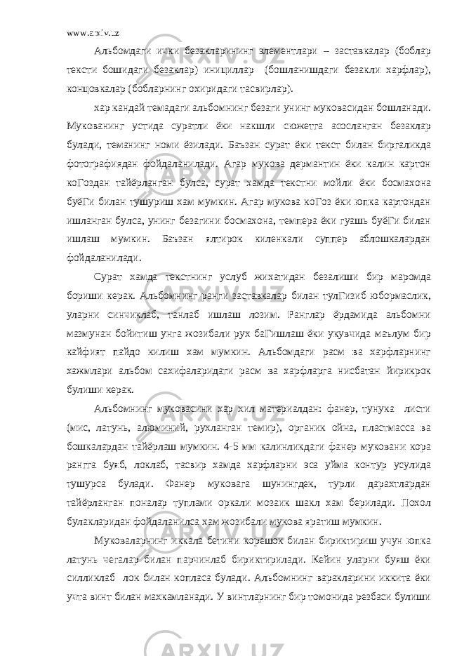 www.arxiv.uz Альбомдаги ички безакларининг элементлари – заставкалар (боблар тексти бошидаги безаклар) инициллар (бошланишдаги безакли харфлар), концовкалар (бобларнинг охиридаги тасвирлар). хар кандай темадаги альбомнинг безаги унинг муковасидан бошланади. Мукованинг устида суратли ёки накшли сюжетга асосланган безаклар булади, теманинг номи ёзилади. Баъзан сурат ёки текст билан биргаликда фотографиядан фойдаланилади. Агар мукова дермантин ёки калин картон коГоздан тайёрланган булса, сурат хамда текстни мойли ёки босмахона буёГи билан тушуриш хам мумкин. Агар мукова коГоз ёки юпка картондан ишланган булса, унинг безагини босмахона, темпера ёки гуашь буёГи билан ишлаш мумкин. Баъзан ялтирок киленкали суппер аблошкалардан фойдаланилади. Сурат хамда текстнинг услуб жихатидан безалиши бир маромда бориши керак. Альбомнинг ранги заставкалар билан тулГизиб юбормаслик, уларни синчиклаб, танлаб ишлаш лозим. Ранглар ёрдамида альбомни мазмунан бойитиш унга жозибали рух баГишлаш ёки укувчида маълум бир кайфият пайдо килиш хам мумкин. Альбомдаги расм ва харфларнинг хажмлари альбом сахифаларидаги расм ва харфларга нисбатан йирикрок булиши керак. Альбомнинг муковасини хар хил материалдан: фанер, тунука листи (мис, латунь, алюминий, рухланган темир), органик ойна, пластмасса ва бошкалардан тайёрлаш мумкин. 4-5 мм калинликдаги фанер муковани кора рангга буяб, локлаб, тасвир хамда харфларни эса уйма контур усулида тушурса булади. Фанер муковага шунингдек, турли дарахтлардан тайёрланган поналар туплами оркали мозаик шакл хам берилади. Похол булакларидан фойдаланилса хам жозибали мукова яратиш мумкин. Муковаларнинг иккала бетини корешок билан бириктириш учун юпка латунь чегалар билан парчинлаб бириктирилади. Кейин уларни буяш ёки силликлаб лок билан копласа булади. Альбомнинг варакларини иккита ёки учта винт билан махкамланади. У винтларнинг бир томонида резбаси булиши 