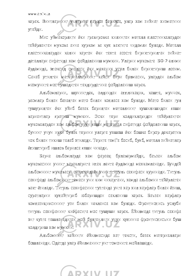 www.arxiv.uz керак. Винтларнинг учларига пардоз берилса, улар хам зийнат хизматини утайди. Мис уймакорлиги ёки гравировка килинган металл пластинкалардан тайёрланган мукова анча куркам ва куп вактига чидамли булади. Металл пластинкалардан калин картон ёки тахта асосга бириктирилган зийнат деталлари сифатида хам фойдаланиш мумкин. Уларни муковага БФ-2 елими ёрдамида, эпоксид смоласи ёки механик усул билан бириктириш лозим. Санаб утилган материалларнинг кайси бири булмасин, улардан альбом мазмунига мос тушадиган такдирдагина фойдаланиш керак. Альбомларни, шунингдек, олдиндан аппликация, кашта, мунчок, расмлар билан безалган мато билан копласа хам булади. Мато билан гул тушурилган ёки уйиб безак берилган металлнинг кушилишидан яхши вариантлар яратиш мумкин. Эски тери колдикларидан тайёрланган муковалардан хам альбом учун яхши материал сифатида фойдаланиш керак, бунинг учун икки булак терини уларга ухшаш ёки бошка бирор декаратив чок билан тикиш талаб этилади. Терига тамГа босиб, буяб, металл зийнатлар ёпиштириб ишлов берилса яхши чикади. Барча альбомларда хам фарзац булавермайди, баъзан альбом муковасини унинг варакларига ипак лента ёрдамида махкамланади. Бундай альбомнинг муковаси очилгандаёк унинг титуль сахифаси куринади. Титуль сахифада альбомнинг темаси уни ким чикаргани, хамда альбомни тайёрлаган вакт ёзилади. Титуль сахифасини тузганда унга хар хил харфлар билан ёзиш, суратларни купайтириб юборишдан сакланиш керак. Баъзан харфлар компазициясининг узи билан чекланса хам булади. Фронтиспись услуби титуль сахифанинг киёфасига мос тушуши керак. Ёйилмада титуль сахифа энг кузга ташланадиган жой булганлиги учун купинча фронтисписьни буш колдириш хам мумкин. Альбомнинг кейинги ёйилмасида хат тексти, безак материаллари бошланади. Одатда улар ёйилманинг унг томонига жойлашади. 