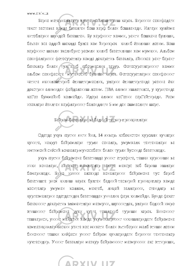 www.arxiv.uz Барча материалларни пухта жойлаштириш керак. Биринчи сахифадаги текст заставка хамда безалган бош харф билан бошланади. Илгари кулёзма китобларни шундай безашган. Бу харфнинг хажми, ранги бошкача булиши, баъзан эса оддий шаклда булса хам йирикрок килиб ёзилиши лозим. Бош харфнинг шакли экслибрис-расмли килиб безатилиши хам мумкин. Альбом сахифаларини фотосуратлар хамда декаратив безаклар, айникса ранг-баранг безаклар билан тулГазиб юбормаслик зарур. Фотосуратларнинг хажми альбом сахифасига мутаносиб булиши керак. Фотосуратларни сахифанинг четига якинлаштириб ёпиштирмаслик, уларни ёпиштирганда резина ёки декстрин елимидан фойдаланиш лозим. ПВА елими ишлатилса, у куриганда коГоз бужмайиб колмайди. Идора елими коГозни сарГайтиради. Расм изохлари ёзилган харфларнинг баландлиги 5 мм дан ошмаслиги шарт. Байрам безаклари ва бадиий тасвир принциплари Одатда укув юртни янги йил, 14 январь кзбекистон куролли кучлари кунига, навруз байрамлари турли саналар, умумхалк тантаналари ва ижтимоий сиёсий вокеалар муносабати билан турли йусинда безатилади. укув юртни байрамона безатишда унинг атрофига, ташки куриниши ва ички хоналари, айникса мажлислар залига махсус зеб бериш ишлари бажарилади. Бино ичини алохида хоналарини байрамона тус бериб безатишга риоя килиш керак булган бадиий-тасвирий принциплар хамда воситалар умуман коллеж, мактаб, лицей залларини, стендлар ва кургазмаларни одатдагидек безатишдан унчалик фарк килмайди. Бунда факат безакнинг декаратив элементлари мазмуни, шунингдек, уларни бадиий ижро этишнинг байрамона рухи кузга ташланиб туриши керак. Бинонинг ташкариси, унинг майдони хамда укувчиларнинг чикишларидаги байрамона компазициялар кескин узига хос жихати билан эътиборни жалб этиши лозим бинонинг ташки киёфаси унинг байрам кунларидаги биринчи тантанавор нуктасидир. Унинг безаклари мазкур байрамнинг мазмунини акс эттириши, 