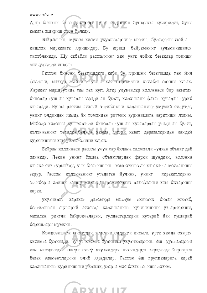 www.arxiv.uz Агар безакни бино деворидан унга ёндашган бушликка кучирилса, буни амалга ошириш осон булади. Байрамнинг мухим кисми укувчиларнинг митинг буладиган жойга – кишлок марказига юришидир. Бу юриш- байрамнинг кульминацияси хисобланади. Шу сабабли рассомнинг хам унга лойик безаклар топиши масъулиятли ишдир. Рассом бинони безатишдаги каби бу юришни безатишда хам йил фаслини, мазкур жойнинг узига хос шароитини хисобга олиши керак. Харакат маршрутида хам гап куп. Агар укувчилар колоннаси бир каватли бинолар тушган кучадан юрадиган булса, колоннани факат кучадан туриб каралади. Бунда рассом асосий эътиборини колоннанинг умумий силуэти, унинг олдиндан хамда ён томондан ритмик куринишига каратиши лозим. Мабодо колонна куп каватли бинолар тушган кучалардан утадиган булса, колоннанинг тепадан-балкон хамда юкори кават деразаларидан кандай куринишини хам уйлаб олиши керак. Байрам колоннаси рассом учун хар ёклама салмокли –улкан объект деб олинади. Лекин унинг бошка объектлардан фарки шундаки, колонна харакатсиз турмайди, уни безатишнинг композицияси харакатга мосланиши зарур. Рассом колоннанинг утадиган йулини, унинг харакатларини эътиборга олиши ва шу жихатдан режисёрлик вазифасини хам бажариши керак. укувчилар харакат давомида маълум якинлик билан жилиб, белгиланган сценарий асосида колоннанинг куринишини узгартириши, масалан, рангли байрокчаларни, гулдастарларни кутариб ёки тушириб боришлари мумкин. Композицион жихатдан колонна олдинги кисмга, урта хамда охирги кисимга булинади. Бу уч кисмга булиниш укувчиларнинг ёш группаларига хам мосланади: юкори синф укувчилари кичикларга караганда йирикрок безак элементларини олиб юрадилар. Рассом ёш группаларига караб колоннанинг куринишини уйлаши, уларга мос безак топиши лозим. 