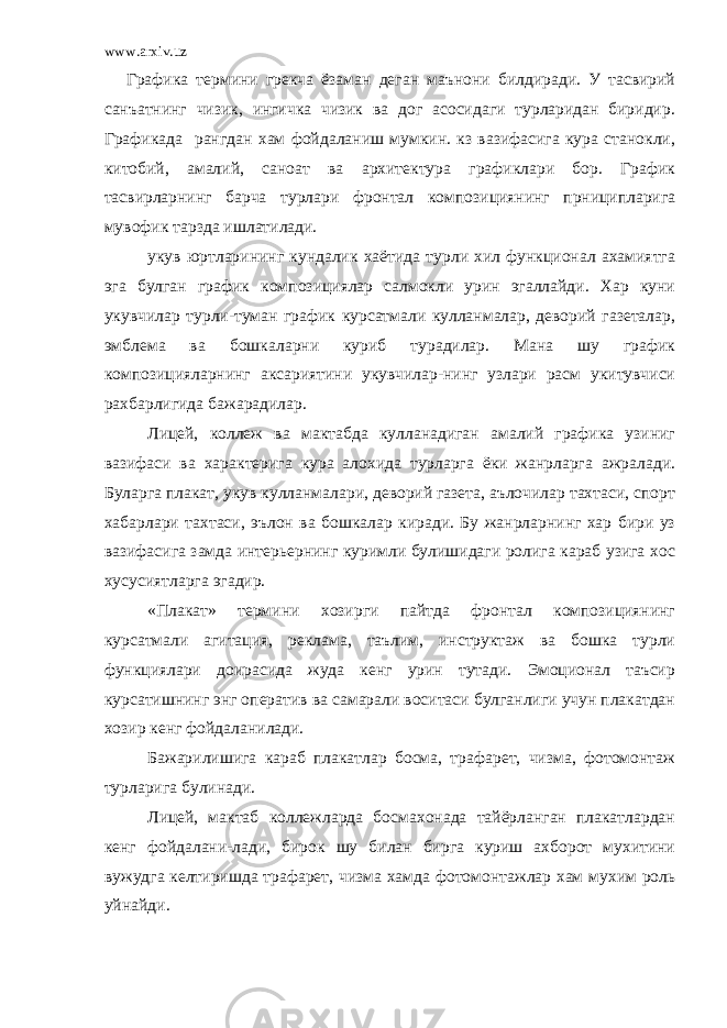 www.arxiv.uz Графика термини грекча ёзаман деган маънони билдиради. У тасвирий санъатнинг чизик, ингичка чизик ва дог асосидаги турларидан биридир. Графикада рангдан хам фойдаланиш мумкин. кз вазифасига кура станокли, китобий, амалий, саноат ва архитектура графиклари бор. График тасвирларнинг барча турлари фронтал композициянинг прниципларига мувофик тарзда ишлатилади. укув юртларининг кундалик хаётида турли хил функционал ахамиятга эга булган график композициялар салмокли урин эгаллайди. Хар куни укувчилар турли-туман график курсатмали кулланмалар, деворий газеталар, эмблема ва бошкаларни куриб турадилар. Мана шу график композицияларнинг аксариятини укувчилар-нинг узлари расм укитувчиси рахбарлигида бажарадилар. Лицей, коллеж ва мактабда кулланадиган амалий графика узиниг вазифаси ва характерига кура алохида турларга ёки жанрларга ажралади. Буларга плакат, укув кулланмалари, деворий газета, аълочилар тахтаси, спорт хабарлари тахтаси, эълон ва бошкалар киради. Бу жанрларнинг хар бири уз вазифасига замда интерьернинг куримли булишидаги ролига караб узига хос хусусиятларга эгадир. «Плакат» термини хозирги пайтда фронтал композициянинг курсатмали агитация, реклама, таълим, инструктаж ва бошка турли функциялари доирасида жуда кенг урин тутади. Эмоционал таъсир курсатишнинг энг оператив ва самарали воситаси булганлиги учун плакатдан хозир кенг фойдаланилади. Бажарилишига караб плакатлар босма, трафарет, чизма, фотомонтаж турларига булинади. Лицей, мактаб коллежларда босмахонада тайёрланган плакатлардан кенг фойдалани-лади, бирок шу билан бирга куриш ахборот мухитини вужудга келтиришда трафарет, чизма хамда фотомонтажлар хам мухим роль уйнайди. 