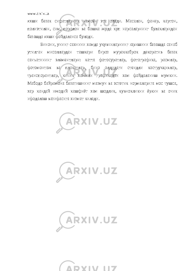 www.arxiv.uz яхши безак сифатларини намоён эта олади. Масалан, фанер, картон, полиэтилен, сим, поролон ва бошка жуда куп нарсаларнинг булакларидан безашда яхши фойдаланса булади. Бинони, унинг сахнини хамда укувчиларнинг юришини безашда санаб утилган мисоллардан ташкари бироз мураккаброк декоратив безак санъатининг элементлари: катта фотосуратлар, фотографика, расмлар, фотомонтаж ва плакатлар, бино олдидаги стендли кострукциялар, транспорантлар, кичик хажмли графикадан хам фойдаланиш мумкин. Мабодо байрамона безатишнинг мазмун ва эстетик нормаларига мос тушса, хар кандай ижодий кашфиёт хам шодлик, кувнокликни ёркин ва очик ифодалаш вазифасига хизмат килади. 