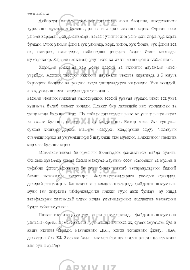 www.arxiv.uz Ахборотли-харфли трафарет плакатлар аник ёзилиши, композицион курилиши мукаммал булиши, ранги таъсирли чикиши керак. Одатда икки рангли харфдан фойдаланилади. Баъзан учинчи хил ранг фон сифатида керак булади. Очик рангли фонга тук ранглар, кора, кизил, кук билан, тук фонга эса ок, очсарик, очзангори, очбинафша ранглар билан ёзиш максадга мувофикдир. Харфли плакатлар учун тоза когоз энг яхши фон хисобланади. Харифли плакатда хар доим асосий ва иккинчи даражали текст учрайди. Асосий текстни иккинчи даражали текстга караганда 3-5 марта йирикрок ёзилади ва рангни кузга ташланадиган килинади. Уни жиддий, аник, укилиши осон харфлардан терилади. Расмли тематик плакатда иллюстрация асосий уринда туради, текст эса унга кушимча булиб хизмат килади. Плакат бир лахзадаёк хис этиладиган ва тушунарли булиши шарт. Шу сабали плакатдаги расм ва унинг ранги актив ва ихчам булиши, мазмунни аник билдириши. Бирор вокеа ёки тушунча оркали кишида дархол маълум таасурот колдириши зарур. Тасвирни стиллаштириш ва умумлаштириб шархлаш хам мумкин. Плакатнинг тематик маркази булиши керак. Мамлакатимизда йигирманчи йиллардаёк фотомонтаж пайдо булган. Фотоматериаллар хамда босма махсулотларнинг осон топилиши ва муллиги туфайли фотографиянинг бу тури билан мактаб интерьерларини бадиий безаш имконияти купрокдир. Фотоматериаллардан тематик стендлар, деворий газеталар ва бошкаларнинг композицияларида фойдаланиш мумкин. Буни энг оператив тайёрланадиган плакат тури деса булади. Бу ишда вазифаларни таксимлаб олган холда укувчиларнинг коллектив мехнатини йулга куйиш мумкин. Плакат композицияси учун исталган материалдан фойдаланиш мумкин: рамкага тортилган материални грунтлашда айникса ок, сувли эмульсия буёги яхши натижа беради. Рангланган ДВП, когоз копланган фанер, ПВА, декистрин ёки БФ-2 елими билан рамкага ёпиштирилган рангли пластикалар хам бунга ярайди. 