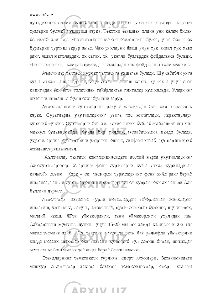 www.arxiv.uz дурадгорлик елими кушиб ишлатилади. Шиор текстини катордан каторга сузларни булмай тушириш керак. Текстни ёзишдан олдин уни калам билан белгилаб олинади. Чакирикларни матога ёзиладиган булса, унга бояги ок бурларни суртиш зарур эмас. Чакирикларни ёзиш учун тук кизил тук хаво ранг, яшил матолардан, ок сатин, ок рангли бузлардан фойдаланса булади. Чакирикларнинг композициясида расмлардан хам фойдаланиш хам мумкин. Аълочилар тахтаси хурмат тахтасига ухшаган булади. Шу сабабли унга кузга яккол ташланадиган, ёруг жойни танлаш керак. Бу тахта учун ёгоч кипигидан ёки ёгоч толасидан тайёрланган плиталар кул келади. Уларнинг юзасини ишлаш ва буяш осон булиши зарур. Аълочиларнинг суратларини ракурс жихатидан бир хил килмаслик керак. Суратларда укувчиларнинг узига хос жихатлари, характерлари куриниб турсин. Суратларни бир хил текис чизик буйлаб жойлаштириш хам маъкул булавермайди: бунда бир хиллик, жозибасизлик пайдо булади. укувчиларнинг суратларини уларнинг ёшига, синфига караб группалаштириб жойлаштириш маъкул. Аълочилар тахтаси композициясидаги асосий нарса укувчиларнинг фотосуратларидир. Уларнинг фони суратларни кузга яккол куринадиган килмоГи лозим. Кора – ок тасвирли суратларнинг фони хиёл ранг бериб ишланса, рангли суратлар ёпиштирилганда эса оч кулранг ёки ок рангли фон булгани дуруст. Аълочилар тахтасига турли металлардан тайёрланган жиякларни ишлатиш, улар мис, латунь, алюминий, пулат жияклар булиши, шунингдек, миллий накш, ёГоч уймакорлиги, ганч уймакорлиги усулидан хам фойдаланиш мумкин. Бунинг учун 15-20 мм ли хамда калинлиги 2-3 мм метал тасмани эгиб; ёГоч тахтани контурли расм ёки рельефли уймакорлик хамда мозаик шакллар ёки тахтани куйдириб гул солиш билан, шишадан мозаика ва бошкача килиб жияк бериб безаш мумкин. Стендларнинг тематикаси турлича: спорт ютуклари, Ватанимиздаги машхур спортчилар хакида безакли композициялар, спорт хаётига 