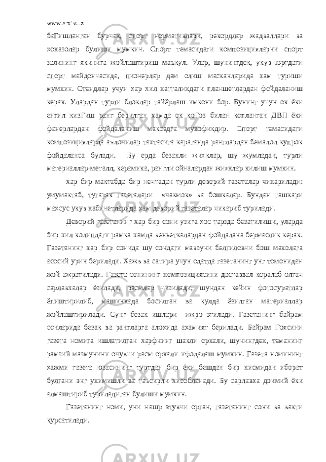 www.arxiv.uz баГишланган бурчак, спорт нормативлари, рекордлар жадваллари ва хоказолар булиши мумкин. Спорт темасидаги композицияларни спорт залининг якинига жойлаштириш маъкул. Улар, шунингдек, укув юртдаги спорт майдончасида, пионерлар дам олиш масканларида хам туриши мумкин. Стендлар учун хар хил катталикдаги планшетлардан фойдаланиш керак. Улардан турли блоклар тайёрлаш имкони бор. Бунинг учун ок ёки енгил кизГиш ранг берилган хамда ок коГоз билан копланган ДВП ёки фанерлардан фойдаланиш максадга мувофикдир. Спорт темасидаги композицияларда аълочилар тахтасига караганда ранглардан бемалол купрок фойдаланса булади. Бу ерда безакли жияклар, шу жумладан, турли материаллар-металл, керамика, рангли ойналардан жияклар килиш мумкин. хар бир мактабда бир нечтадан турли деворий газеталар чикарилади: умумактаб, тугарак газеталари «чакмок» ва бошкалар. Бундан ташкари махсус укув кабинетларида хам деворий газеталар чикариб турилади. Деворий газетанинг хар бир сони узига хос тарзда безатилиши, уларда бир хил колипдаги рамка хамда веньеткалардан фойдалана бермаслик керак. Газетанинг хар бир сонида шу сондаги мавзуни белгиловчи бош маколага асосий урин берилади. Хажв ва сатира учун одатда газетанинг унг томонидан жой ажратилади. Газета сонининг композициясини даставвал коралаб олгач сарлавхалар ёзилади, расмлар чизилади, шундан кейин фотосуратлар ёпиштирилиб, машинкада босилган ва кулда ёзилган материаллар жойлаштирилади. Сунг безак ишлари ижро этилади. Газетанинг байрам сонларида безак ва рангларга алохида ахамият берилади. Байрам Гоясини газета номига ишлатилган харфнинг шакли оркали, шунингдек, теманинг рамзий мазмунини очувчи расм оркали ифодалаш мумкин. Газета номининг хажми газета юзасининг туртдан бир ёки бешдан бир кисмидан иборат булгани энг укимишли ва таъсирли хисобланади. Бу сарлавха доимий ёки алмаштириб туриладиган булиши мумкин. Газетанинг номи, уни нашр этувчи орган, газетанинг сони ва вакти курсатилади. 