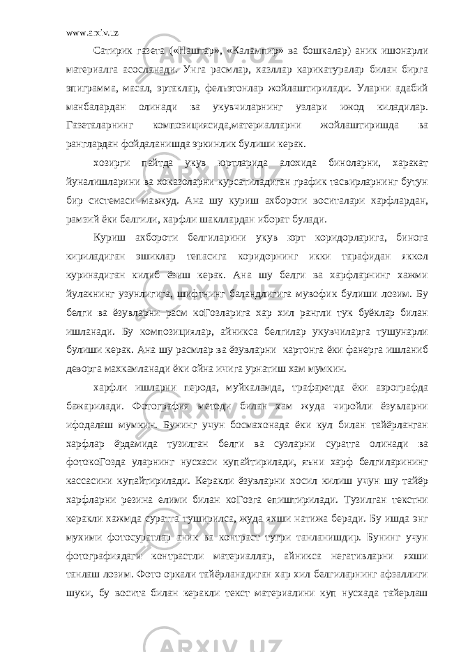 www.arxiv.uz Сатирик газета («Наштар», «Калампир» ва бошкалар) аник ишонарли материалга асосланади. Унга расмлар, хазллар карикатуралар билан бирга эпиграмма, масал, эртаклар, фельэтонлар жойлаштирилади. Уларни адабий манбалардан олинади ва укувчиларнинг узлари ижод киладилар. Газеталарнинг композициясида,материалларни жойлаштиришда ва ранглардан фойдаланишда эркинлик булиши керак. хозирги пайтда укув юртларида алохида биноларни, харакат йуналишларини ва хоказоларни курсатиладиган график тасвирларнинг бутун бир системаси мавжуд. Ана шу куриш ахбороти воситалари харфлардан, рамзий ёки белгили, харфли шакллардан иборат булади. Куриш ахбороти белгиларини укув юрт коридорларига, бинога кириладиган эшиклар тепасига коридорнинг икки тарафидан яккол куринадиган килиб ёзиш керак. Ана шу белги ва харфларнинг хажми йулакнинг узунлигига, шифтнинг баландлигига мувофик булиши лозим. Бу белги ва ёзувларни расм коГозларига хар хил рангли тук буёклар билан ишланади. Бу композициялар, айникса белгилар укувчиларга тушунарли булиши керак. Ана шу расмлар ва ёзувларни картонга ёки фанерга ишланиб деворга махкамланади ёки ойна ичига урнатиш хам мумкин. харфли ишларни перода, муйкаламда, трафаретда ёки аэрографда бажарилади. Фотография методи билан хам жуда чиройли ёзувларни ифодалаш мумкин. Бунинг учун босмахонада ёки кул билан тайёрланган харфлар ёрдамида тузилган белги ва сузларни суратга олинади ва фотокоГозда уларнинг нусхаси купайтирилади, яъни харф белгиларининг кассасини купайтирилади. Керакли ёзувларни хосил килиш учун шу тайёр харфларни резина елими билан коГозга епиштирилади. Тузилган текстни керакли хажмда суратга туширилса, жуда яхши натижа беради. Бу ишда энг мухими фотосуратлар аник ва контраст тугри танланишдир. Бунинг учун фотографиядаги контрастли материаллар, айникса негативларни яхши танлаш лозим. Фото оркали тайёрланадиган хар хил белгиларнинг афзаллиги шуки, бу восита билан керакли текст материалини куп нусхада тайерлаш 