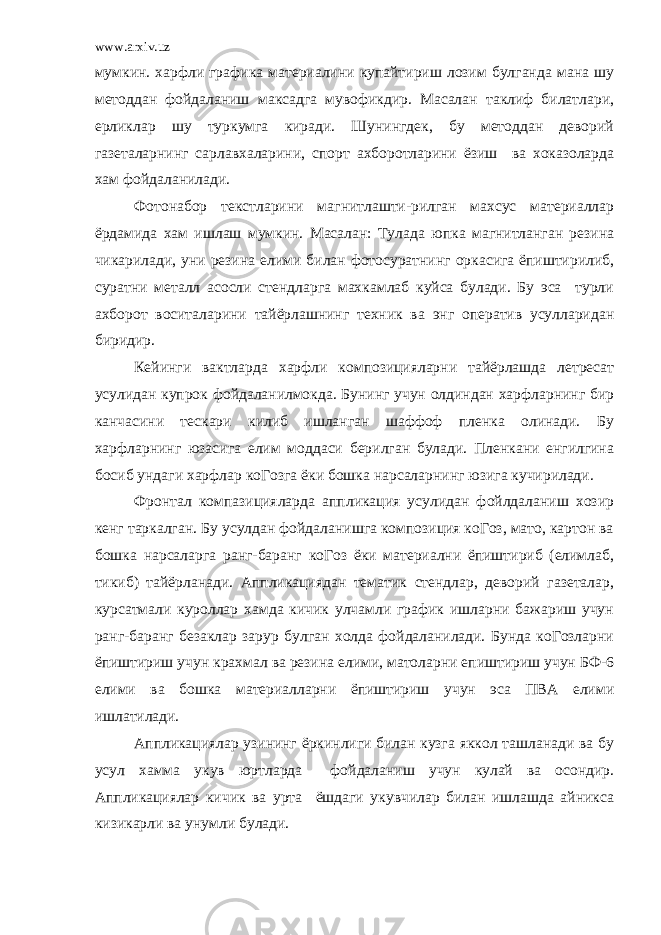 www.arxiv.uz мумкин. харфли графика материалини купайтириш лозим булганда мана шу методдан фойдаланиш максадга мувофикдир. Масалан таклиф билатлари, ерликлар шу туркумга киради. Шунингдек, бу методдан деворий газеталарнинг сарлавхаларини, спорт ахборотларини ёзиш ва хоказоларда хам фойдаланилади. Фотонабор текстларини магнитлашти-рилган махсус материаллар ёрдамида хам ишлаш мумкин. Масалан: Тулада юпка магнитланган резина чикарилади, уни резина елими билан фотосуратнинг оркасига ёпиштирилиб, суратни металл асосли стендларга махкамлаб куйса булади. Бу эса турли ахборот воситаларини тайёрлашнинг техник ва энг оператив усулларидан биридир. Кейинги вактларда харфли композицияларни тайёрлашда летресат усулидан купрок фойдаланилмокда. Бунинг учун олдиндан харфларнинг бир канчасини тескари килиб ишланган шаффоф пленка олинади. Бу харфларнинг юзасига елим моддаси берилган булади. Пленкани енгилгина босиб ундаги харфлар коГозга ёки бошка нарсаларнинг юзига кучирилади. Фронтал компазицияларда аппликация усулидан фойлдаланиш хозир кенг таркалган. Бу усулдан фойдаланишга композиция коГоз, мато, картон ва бошка нарсаларга ранг-баранг коГоз ёки материални ёпиштириб (елимлаб, тикиб) тайёрланади. Аппликациядан тематик стендлар, деворий газеталар, курсатмали куроллар хамда кичик улчамли график ишларни бажариш учун ранг-баранг безаклар зарур булган холда фойдаланилади. Бунда коГозларни ёпиштириш учун крахмал ва резина елими, матоларни епиштириш учун БФ-6 елими ва бошка материалларни ёпиштириш учун эса ПВА елими ишлатилади. Аппликациялар узининг ёркинлиги билан кузга яккол ташланади ва бу усул хамма укув юртларда фойдаланиш учун кулай ва осондир. Аппликациялар кичик ва урта ёшдаги укувчилар билан ишлашда айникса кизикарли ва унумли булади. 