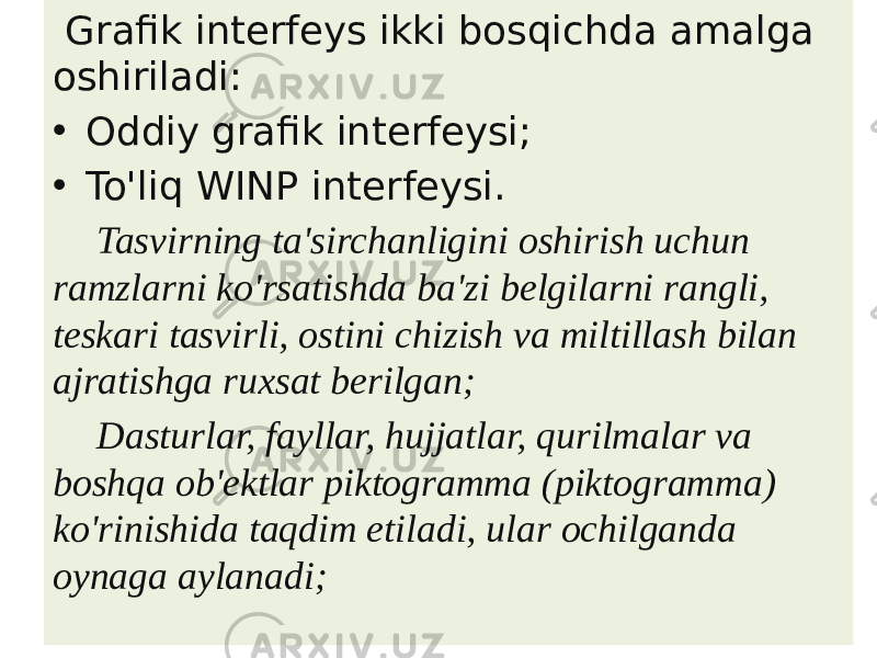  Grafik interfeys ikki bosqichda amalga oshiriladi: • Oddiy grafik interfeysi; • To&#39;liq WINP interfeysi. Tasvirning ta&#39;sirchanligini oshirish uchun ramzlarni ko&#39;rsatishda ba&#39;zi belgilarni rangli, teskari tasvirli, ostini chizish va miltillash bilan ajratishga ruxsat berilgan; Dasturlar, fayllar, hujjatlar, qurilmalar va boshqa ob&#39;ektlar piktogramma (piktogramma) ko&#39;rinishida taqdim etiladi, ular ochilganda oynaga aylanadi; 