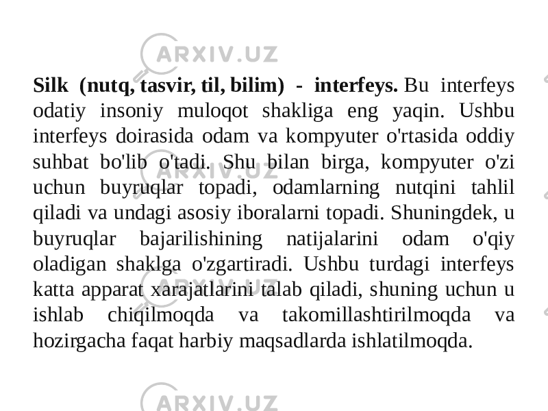 silk Silk (nutq, tasvir, til, bilim) - interfeys.  Bu interfeys odatiy insoniy muloqot shakliga eng yaqin. Ushbu interfeys doirasida odam va kompyuter o&#39;rtasida oddiy suhbat bo&#39;lib o&#39;tadi. Shu bilan birga, kompyuter o&#39;zi uchun buyruqlar topadi, odamlarning nutqini tahlil qiladi va undagi asosiy iboralarni topadi. Shuningdek, u buyruqlar bajarilishining natijalarini odam o&#39;qiy oladigan shaklga o&#39;zgartiradi. Ushbu turdagi interfeys katta apparat xarajatlarini talab qiladi, shuning uchun u ishlab chiqilmoqda va takomillashtirilmoqda va hozirgacha faqat harbiy maqsadlarda ishlatilmoqda. 