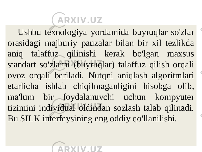 Nutq texnologiyasi Ushbu texnologiya yordamida buyruqlar so&#39;zlar orasidagi majburiy pauzalar bilan bir xil tezlikda aniq talaffuz qilinishi kerak bo&#39;lgan maxsus standart so&#39;zlarni (buyruqlar) talaffuz qilish orqali ovoz orqali beriladi. Nutqni aniqlash algoritmlari etarlicha ishlab chiqilmaganligini hisobga olib, ma&#39;lum bir foydalanuvchi uchun kompyuter tizimini individual oldindan sozlash talab qilinadi. Bu SILK interfeysining eng oddiy qo&#39;llanilishi. 