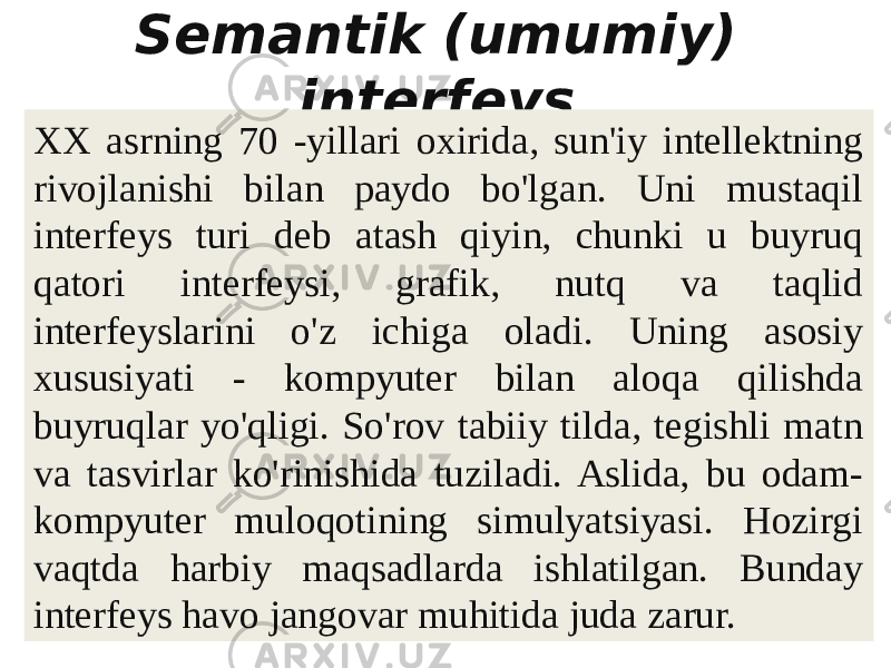 Semantik (umumiy) interfeys   XX asrning 70 -yillari oxirida, sun&#39;iy intellektning rivojlanishi bilan paydo bo&#39;lgan. Uni mustaqil interfeys turi deb atash qiyin, chunki u buyruq qatori interfeysi, grafik, nutq va taqlid interfeyslarini o&#39;z ichiga oladi. Uning asosiy xususiyati - kompyuter bilan aloqa qilishda buyruqlar yo&#39;qligi. So&#39;rov tabiiy tilda, tegishli matn va tasvirlar ko&#39;rinishida tuziladi. Aslida, bu odam- kompyuter muloqotining simulyatsiyasi. Hozirgi vaqtda harbiy maqsadlarda ishlatilgan. Bunday interfeys havo jangovar muhitida juda zarur. 