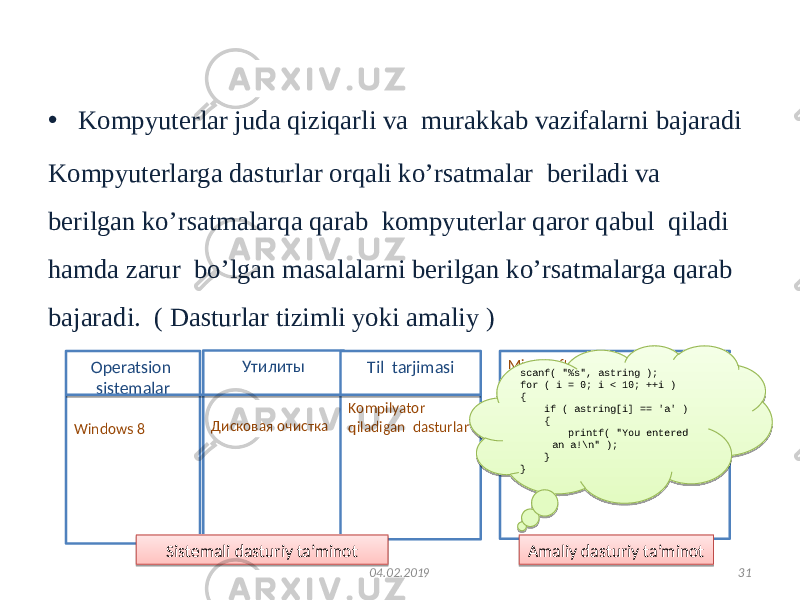 Kompyuter dasturiy vositalari • Kompyuterlar juda qiziqarli va murakkab vazifalarni bajaradi Kompyuterlarga dasturlar orqali ko’rsatmalar beriladi va berilgan ko’rsatmalarqa qarab kompyuterlar qaror qabul qiladi hamda zarur bo’lgan masalalarni berilgan ko’rsatmalarga qarab bajaradi. ( Dasturlar tizimli yoki amaliy ) 3104.02.2019Operatsion sistemalar Windows 8 Microsoft Word Amaliy dasturiy ta’minotУтилиты Дисковая очистка Til tarjimasi Kompilyator qiladigan dasturlar Sistemali dasturiy ta’minot scanf( &#34;%s&#34;, astring ); for ( i = 0; i < 10; ++i ) { if ( astring[i] == &#39;a&#39; ) { printf( &#34;You entered an a!\n&#34; ); } }41 01 01020304050607080901080A0703010B0C0D040E070F10 05110C0706070D0712071310070D0714071513100716160D070F 17 07070707 0D0507060703010B0C0D040E180D19071212071A031A070F 07070707 17 0707070707070707 1B0C0D040B050607081C111D071E040B1E0C1E1F07 0304070320210408070F10 07070707 22 22 